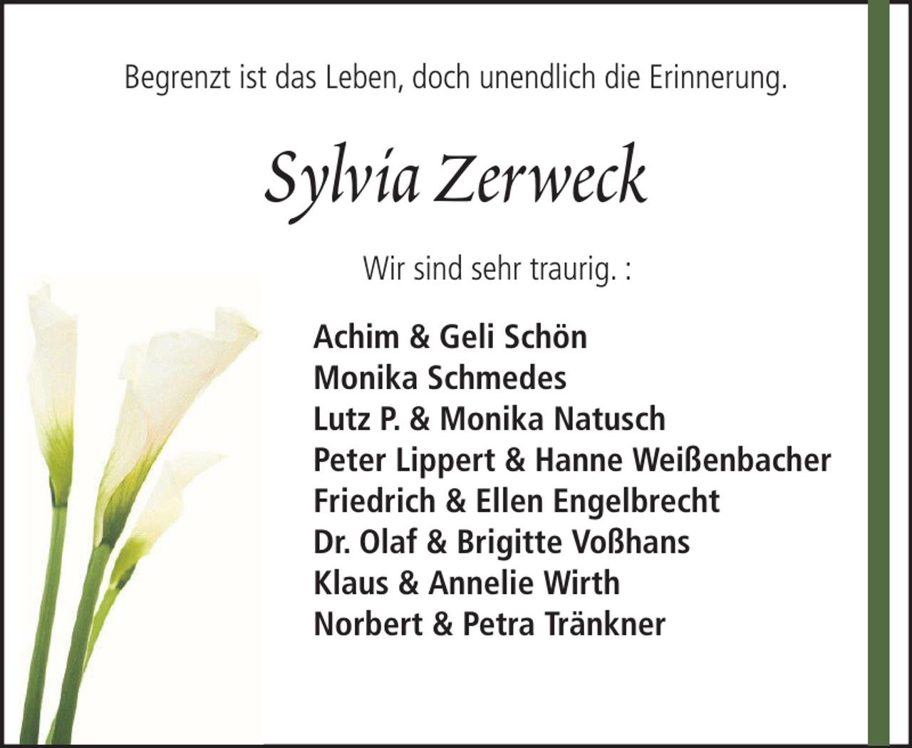 <p>Begrenzt ist das Leben, doch unendlich die Erinnerung.</p><p>Sylvia Zerweck<br />Wir sind sehr traurig. :<br />Achim &amp; Geli Schön<br />Monika Schmedes<br />Lutz P. &amp; Monika Natusch<br />Peter Lippert &amp; Hanne Weißenbacher<br />Friedrich &amp; Ellen Engelbrecht<br />Dr. Olaf &amp; Brigitte Voßhans<br />Klaus &amp; Annelie Wirth<br />Norbert &amp; Petra Tränkner</p>