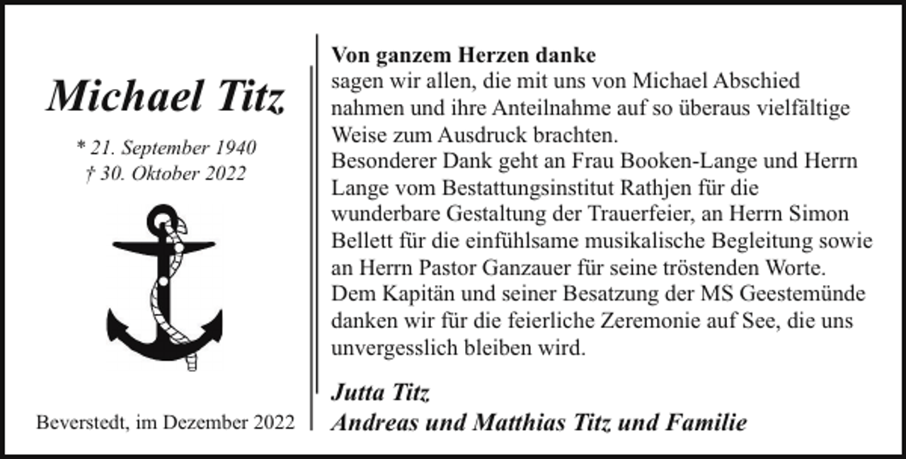 <p>Michael Titz<br />* 21. September 1940<br />† 30. Oktober 2022</p><p>Beverstedt, im Dezember 2022</p><p>Von ganzem Herzen danke<br />sagen wir allen, die mit uns von Michael Abschied<br />nahmen und ihre Anteilnahme auf so überaus vielfältige<br />Weise zum Ausdruck brachten.<br />Besonderer Dank geht an Frau Booken-Lange und Herrn<br />Lange vom Bestattungsinstitut Rathjen für die<br />wunderbare Gestaltung der Trauerfeier, an Herrn Simon<br />Bellett für die einfühlsame musikalische Begleitung sowie<br />an Herrn Pastor Ganzauer für seine tröstenden Worte.<br />Dem Kapitän und seiner Besatzung der MS Geestemünde<br />danken wir für die feierliche Zeremonie auf See, die uns<br />unvergesslich bleiben wird.</p><p>Jutta Titz<br />Andreas und Matthias Titz und Familie</p>
