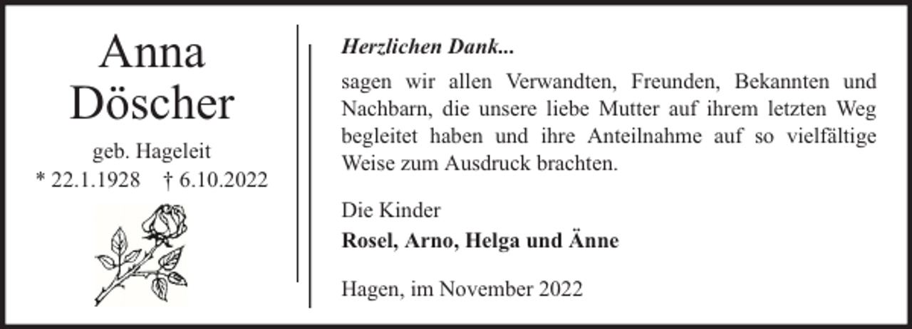 <p>Anna<br />Döscher<br />geb. Hageleit<br />* 22.1.1928 † 6.10.2022</p><p>Herzlichen Dank...<br />sagen wir allen Verwandten, Freunden, Bekannten und<br />Nachbarn, die unsere liebe Mutter auf ihrem letzten Weg<br />begleitet haben und ihre Anteilnahme auf so vielfältige<br />Weise zum Ausdruck brachten.<br />Die Kinder<br />Rosel, Arno, Helga und Änne<br />Hagen, im November 2022</p>