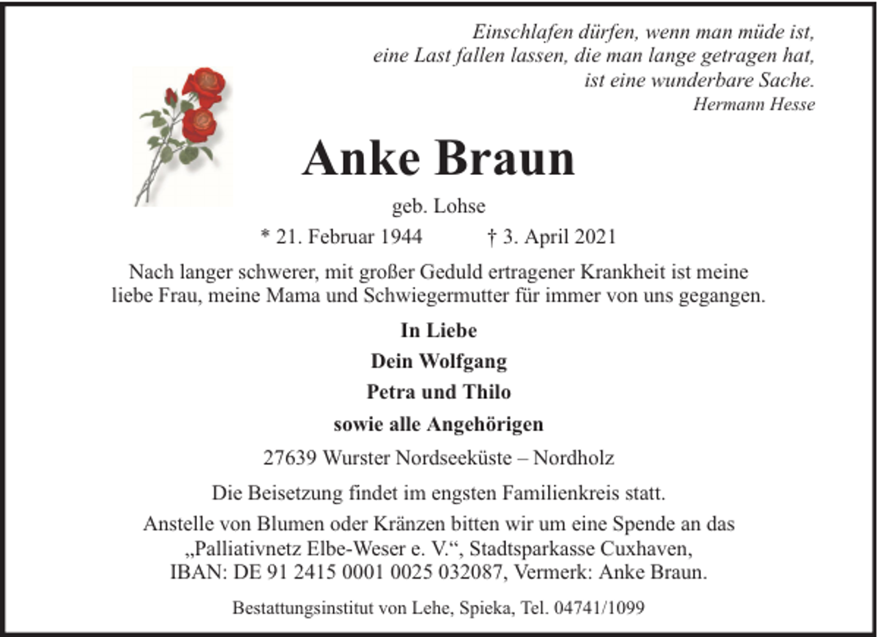 <p>Einschlafen dürfen, wenn man müde ist,<br />eine Last fallen lassen, die man lange getragen hat,<br />ist eine wunderbare Sache.<br />Hermann Hesse</p><p>Anke Braun</p><p>geb. Lohse<br />* 21. Februar 1944<br />† 3. April 2021<br />Nach langer schwerer, mit großer Geduld ertragener Krankheit ist meine<br />liebe Frau, meine Mama und Schwiegermutter für immer von uns gegangen.<br />In Liebe<br />Dein Wolfgang<br />Petra und Thilo<br />sowie alle Angehörigen<br />27639 Wurster Nordseeküste – Nordholz<br />Die Beisetzung findet im engsten Familienkreis statt.<br />Anstelle von Blumen oder Kränzen bitten wir um eine Spende an das<br />„Palliativnetz Elbe-Weser e. V.“, Stadtsparkasse Cuxhaven,<br />IBAN: DE 91 2415 0001 0025 032087, Vermerk: Anke Braun.<br />Bestattungsinstitut von Lehe, Spieka, Tel. 04741/1099</p>