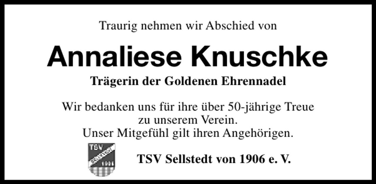 <p>Traurig nehmen wir Abschied von</p><p>Annaliese Knuschke<br />Trägerin der Goldenen Ehrennadel</p><p>Wir bedanken uns für ihre über 50-jährige Treue<br />zu unserem Verein.<br />Unser Mitgefühl gilt ihren Angehörigen.<br />TSV Sellstedt von 1906 e. V.</p>