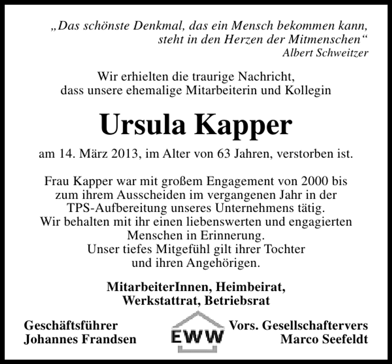 <p>„Das schönste Denkmal, das ein Mensch bekommen kann,<br />steht in den Herzen der Mitmenschen“<br />Albert Schweitzer</p><p>Wir erhielten die traurige Nachricht,<br />dass unsere ehemalige Mitarbeiterin und Kollegin</p><p>Ursula Kapper</p><p>am 14. März 2013, im Alter von 63 Jahren, verstorben ist.<br />Frau Kapper war mit großem Engagement von 2000 bis<br />zum ihrem Ausscheiden im vergangenen Jahr in der<br />TPS-Aufbereitung unseres Unternehmens tätig.<br />Wir behalten mit ihr einen liebenswerten und engagierten<br />Menschen in Erinnerung.<br />Unser tiefes Mitgefühl gilt ihrer Tochter<br />und ihren Angehörigen.<br />MitarbeiterInnen, Heimbeirat,<br />Werkstattrat, Betriebsrat<br />Geschäftsführer<br />Johannes Frandsen</p><p>Vors. Gesellschaftervers<br />Marco Seefeldt</p>