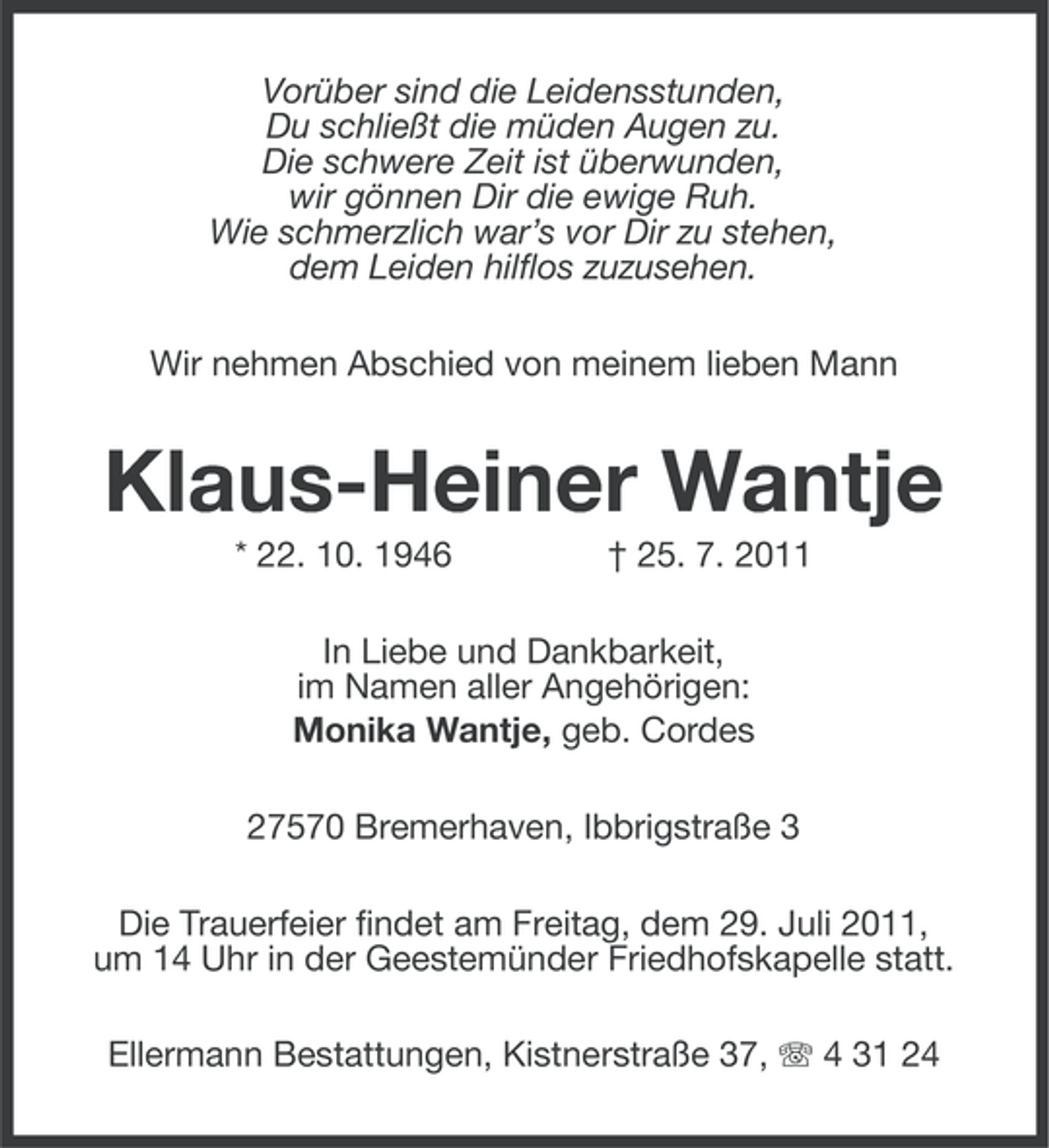 <p>Vorüber sind die Leidensstunden,<br />Du schließt die müden Augen zu.<br />Die schwere Zeit ist überwunden,<br />wir gönnen Dir die ewige Ruh.<br />Wie schmerzlich war’s vor Dir zu stehen,<br />dem Leiden hilflos zuzusehen.<br />Wir nehmen Abschied von meinem lieben Mann</p><p>Klaus-Heiner Wantje<br />* 22. 10. 1946</p><p>† 25. 7. 2011</p><p>In Liebe und Dankbarkeit,<br />im Namen aller Angehörigen:<br />Monika Wantje, geb. Cordes<br />27570 Bremerhaven, Ibbrigstraße 3<br />Die Trauerfeier findet am Freitag, dem 29. Juli 2011,<br />um 14 Uhr in der Geestemünder Friedhofskapelle statt.<br />Ellermann Bestattungen, Kistnerstraße 37, 4 31 24</p>
