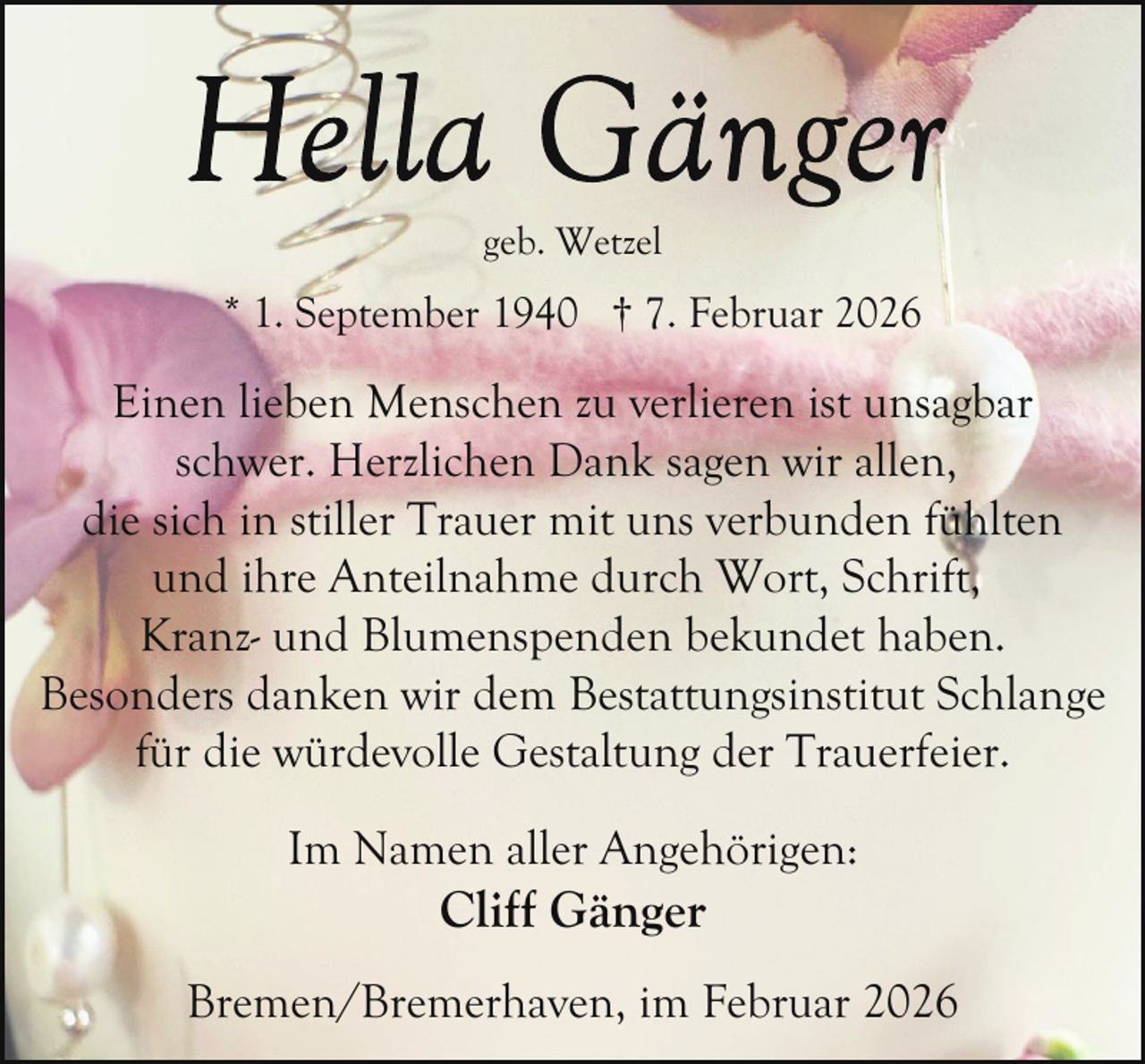 <p>geb. Wetzel</p><p>* 1. September 1940 † 7. Februar 2026</p><p>Einen lieben Menschen zu verlieren ist unsagbar<br />schwer. Herzlichen Dank sagen wir allen,<br />die sich in stiller Trauer mit uns verbunden fühlten<br />und ihre Anteilnahme durch Wort, Schrift,<br />Kranz- und Blumenspenden bekundet haben.<br />Besonders danken wir dem Bestattungsinstitut Schlange<br />für die würdevolle Gestaltung der Trauerfeier.<br />Im Namen aller Angehörigen:</p><p>Cliff Gänger</p><p>Bremen/Bremerhaven, im Februar 2026</p>