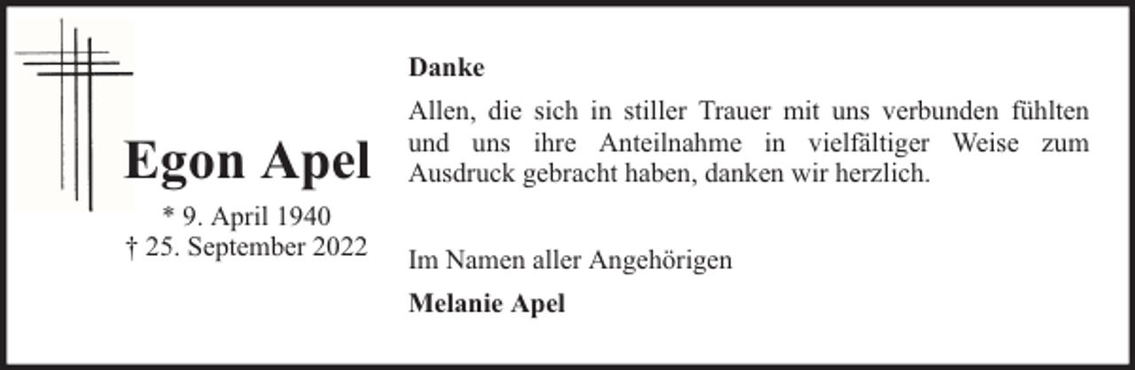 <p>Danke</p><p>Egon Apel<br />* 9. April 1940<br />† 25. September 2022</p><p>Allen, die sich in stiller Trauer mit uns verbunden fühlten<br />und uns ihre Anteilnahme in vielfältiger Weise zum<br />Ausdruck gebracht haben, danken wir herzlich.<br />Im Namen aller Angehörigen<br />Melanie Apel</p>