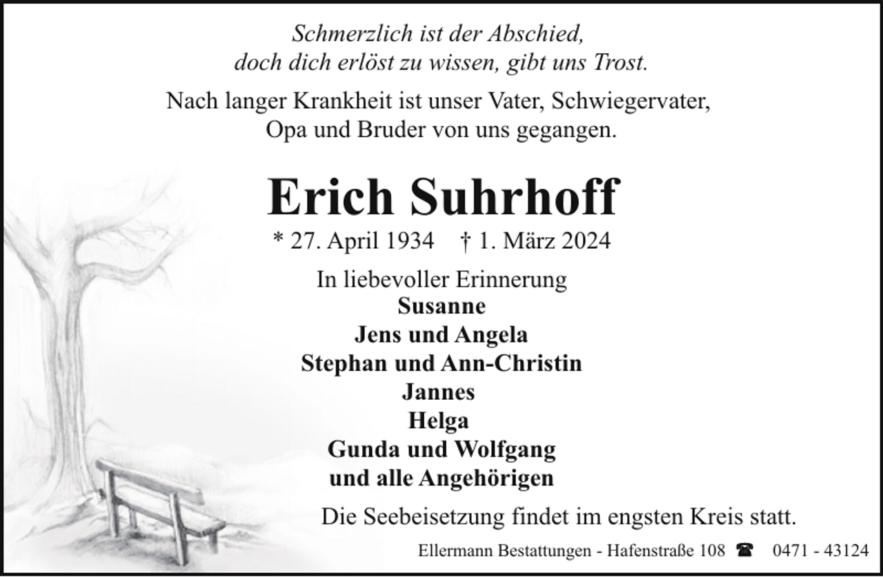 <p>Schmerzlich ist der Abschied,<br />doch dich erlöst zu wissen, gibt uns Trost.<br />Nach langer Krankheit ist unser Vater, Schwiegervater,<br />Opa und Bruder von uns gegangen.</p><p>Erich Suhrhoff<br />* 27. April 1934</p><p>† 1. März 2024</p><p>In liebevoller Erinnerung<br />Susanne<br />Jens und Angela<br />Stephan und Ann-Christin<br />Jannes<br />Helga<br />Gunda und Wolfgang<br />und alle Angehörigen<br />Die Seebeisetzung findet im engsten Kreis statt.<br />Ellermann Bestattungen - Hafenstraße 108</p><p>0471 - 43124</p>
