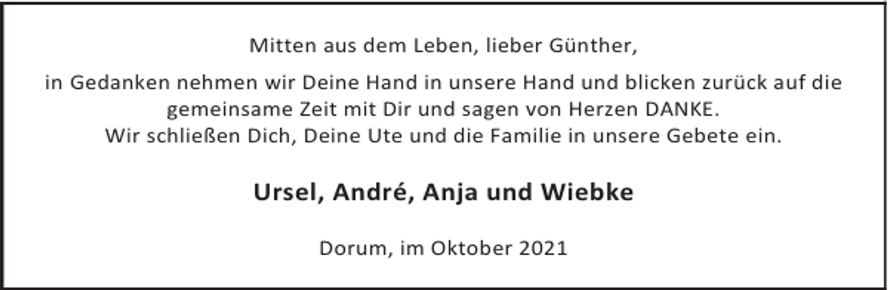 <p>Mitten aus dem Leben, lieber Günther,<br />in Gedanken nehmen wir Deine Hand in unsere Hand und blicken zurück auf die<br />gemeinsame Zeit mit Dir und sagen von Herzen DANKE.<br />Wir schließen Dich, Deine Ute und die Familie in unsere Gebete ein.</p><p>Ursel, André, Anja und Wiebke<br />Dorum, im Oktober 2021</p>