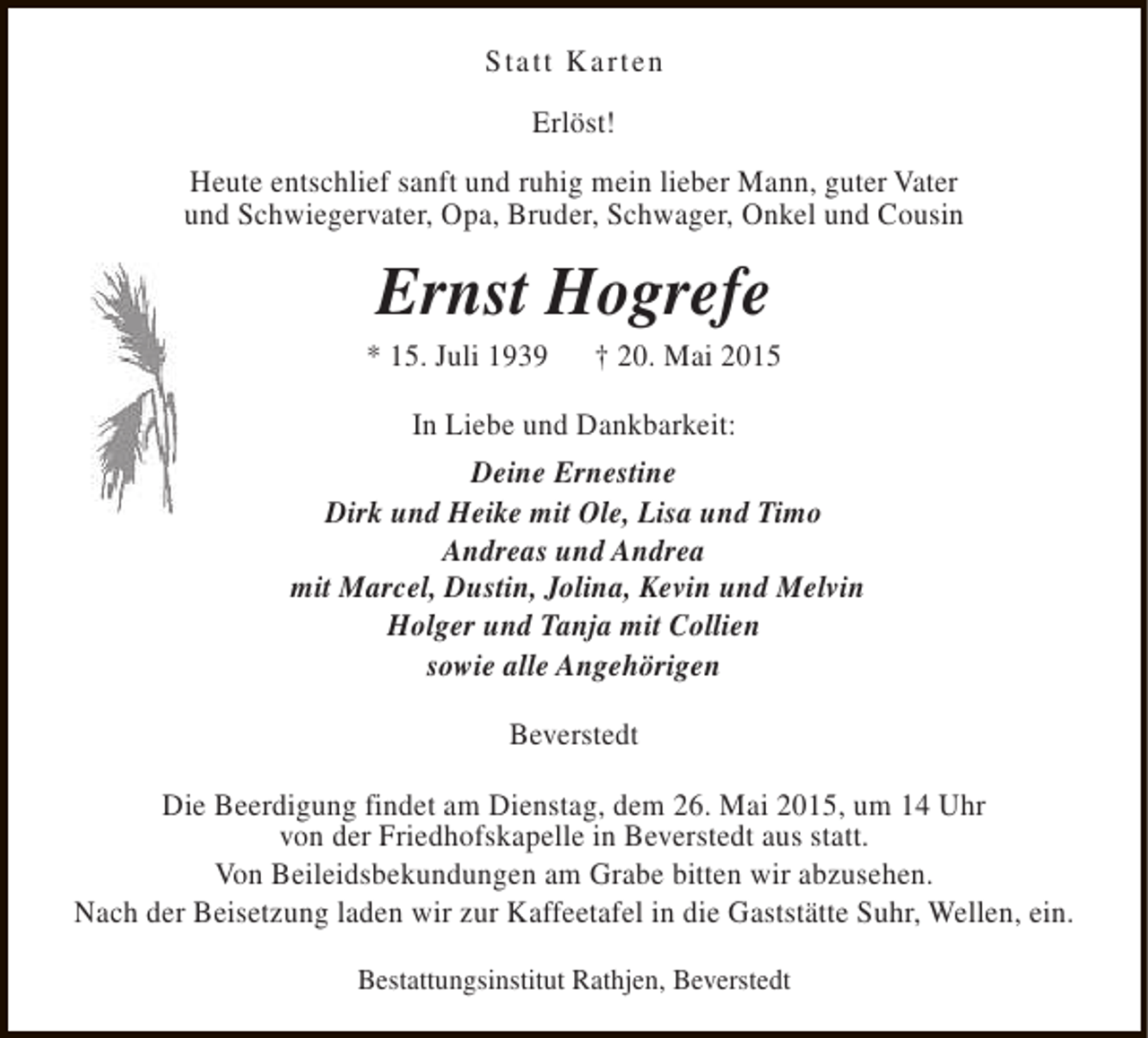 <p>Statt Karten<br />Erlöst!<br />Heute entschlief sanft und ruhig mein lieber Mann, guter Vater<br />und Schwiegervater, Opa, Bruder, Schwager, Onkel und Cousin</p><p>Ernst Hogrefe</p><p>* 15. Juli 1939</p><p>† 20. Mai 2015</p><p>In Liebe und Dankbarkeit:<br />Deine Ernestine<br />Dirk und Heike mit Ole, Lisa und Timo<br />Andreas und Andrea<br />mit Marcel, Dustin, Jolina, Kevin und Melvin<br />Holger und Tanja mit Collien<br />sowie alle Angehörigen<br />Beverstedt<br />Die Beerdigung findet am Dienstag, dem 26. Mai 2015, um 14 Uhr<br />von der Friedhofskapelle in Beverstedt aus statt.<br />Von Beileidsbekundungen am Grabe bitten wir abzusehen.<br />Nach der Beisetzung laden wir zur Kaffeetafel in die Gaststätte Suhr, Wellen, ein.<br />Bestattungsinstitut Rathjen, Beverstedt</p>