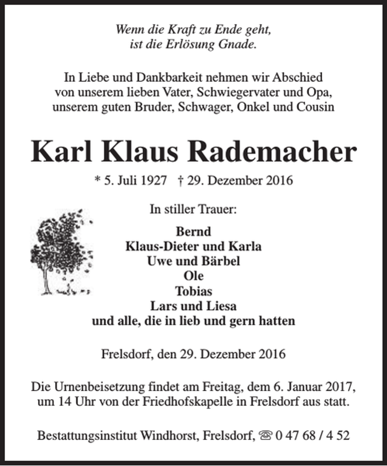 <p>Wenn die Kraft zu Ende geht,<br />ist die Erlösung Gnade.<br />In Liebe und Dankbarkeit nehmen wir Abschied<br />von unserem lieben Vater, Schwiegervater und Opa,<br />unserem guten Bruder, Schwager, Onkel und Cousin</p><p>Karl Klaus Rademacher<br />* 5. Juli 1927 † 29. Dezember 2016<br />In stiller Trauer:<br />Bernd<br />Klaus-Dieter und Karla<br />Uwe und Bärbel<br />Ole<br />Tobias<br />Lars und Liesa<br />und alle, die in lieb und gern hatten<br />Frelsdorf, den 29. Dezember 2016<br />Die Urnenbeisetzung findet am Freitag, dem 6. Januar 2017,<br />um 14 Uhr von der Friedhofskapelle in Frelsdorf aus statt.<br />Bestattungsinstitut Windhorst, Frelsdorf, s 0 47 68 / 4 52</p>