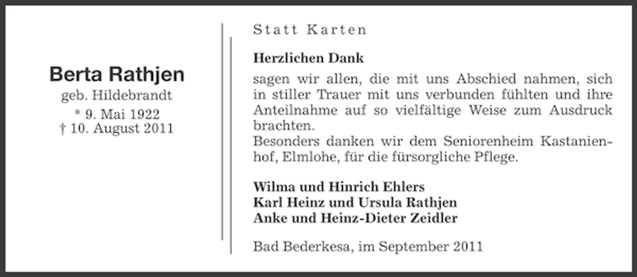 <p>Statt Karten</p><p>Berta Rathjen<br />geb. Hildebrandt<br />* 9. Mai 1922<br />† 10. August 2011</p><p>Herzlichen Dank<br />sagen wir allen, die mit uns Abschied nahmen, sich<br />in stiller Trauer mit uns verbunden fühlten und ihre<br />Anteilnahme auf so vielfältige Weise zum Ausdruck<br />brachten.<br />Besonders danken wir dem Seniorenheim Kastanienhof, Elmlohe, für die fürsorgliche Pflege.<br />Wilma und Hinrich Ehlers<br />Karl Heinz und Ursula Rathjen<br />Anke und Heinz-Dieter Zeidler<br />Bad Bederkesa, im September 2011</p>