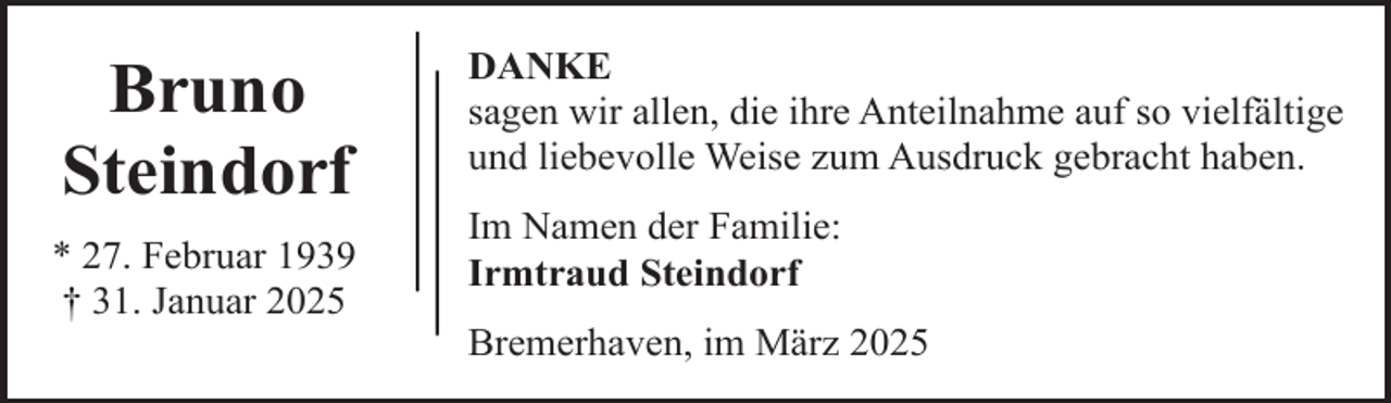<p>Bruno<br />Steindorf<br />* 27. Februar 1939<br />† 31. Januar 2025</p><p>DANKE<br />sagen wir allen, die ihre Anteilnahme auf so vielfältige<br />und liebevolle Weise zum Ausdruck gebracht haben.<br />Im Namen der Familie:<br />Irmtraud Steindorf<br />Bremerhaven, im März 2025</p>