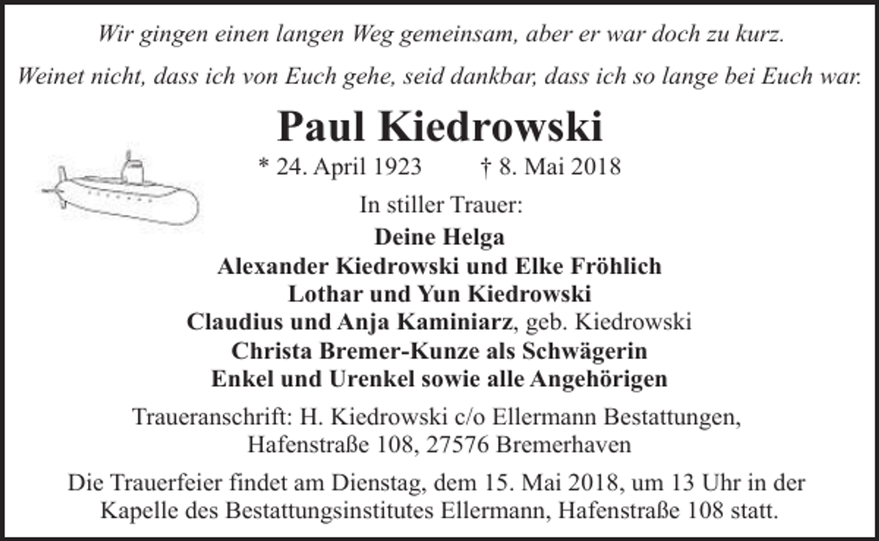 <p>Wir gingen einen langen Weg gemeinsam, aber er war doch zu kurz.<br />Weinet nicht, dass ich von Euch gehe, seid dankbar, dass ich so lange bei Euch war.</p><p>Paul Kiedrowski</p><p>* 24. April 1923</p><p>† 8. Mai 2018</p><p>In stiller Trauer:<br />Deine Helga<br />Alexander Kiedrowski und Elke Fröhlich<br />Lothar und Yun Kiedrowski<br />Claudius und Anja Kaminiarz, geb. Kiedrowski<br />Christa Bremer-Kunze als Schwägerin<br />Enkel und Urenkel sowie alle Angehörigen<br />Traueranschrift: H. Kiedrowski c/o Ellermann Bestattungen,<br />Hafenstraße 108, 27576 Bremerhaven<br />Die Trauerfeier findet am Dienstag, dem 15. Mai 2018, um 13 Uhr in der<br />Kapelle des Bestattungsinstitutes Ellermann, Hafenstraße 108 statt.</p>