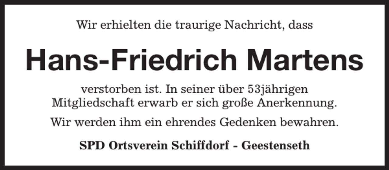 <p>Wir erhielten die traurige Nachricht, dass</p><p>Hans-Friedrich Martens<br />verstorben ist. In seiner über 53jährigen<br />Mitgliedschaft erwarb er sich große Anerkennung.<br />Wir werden ihm ein ehrendes Gedenken bewahren.<br />SPD Ortsverein Schiffdorf - Geestenseth</p>