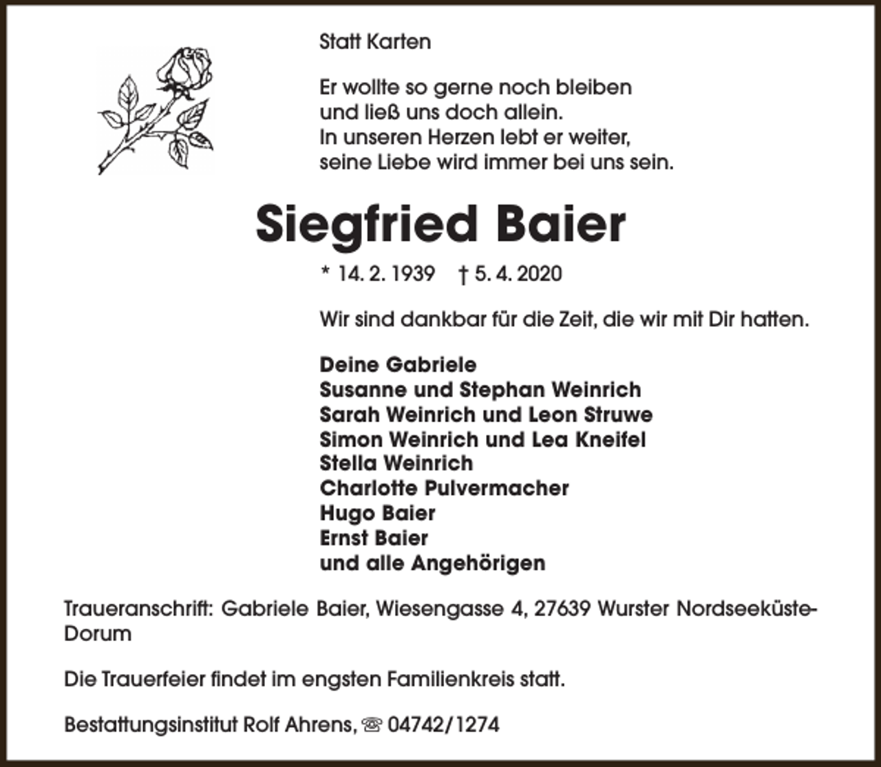 <p>Statt Karten<br />Er wollte so gerne noch bleiben<br />und ließ uns doch allein.<br />In unseren Herzen lebt er weiter,<br />seine Liebe wird immer bei uns sein.</p><p>Siegfried Baier<br />* 14. 2. 1939</p><p>† 5. 4. 2020</p><p>Wir sind dankbar für die Zeit, die wir mit Dir hatten.<br />Deine Gabriele<br />Susanne und Stephan Weinrich<br />Sarah Weinrich und Leon Struwe<br />Simon Weinrich und Lea Kneifel<br />Stella Weinrich<br />Charlotte Pulvermacher<br />Hugo Baier<br />Ernst Baier<br />und alle Angehörigen<br />Traueranschrift: Gabriele Baier, Wiesengasse 4, 27639 Wurster NordseeküsteDorum<br />Die Trauerfeier findet im engsten Familienkreis statt.<br />Bestattungsinstitut Rolf Ahrens, s 04742/1274</p>