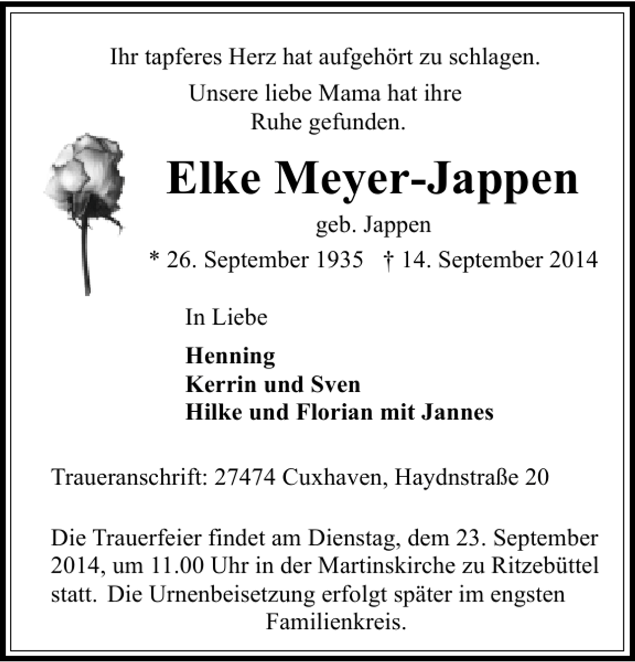 <p>Ihr tapferes Herz hat aufgehört zu schlagen.<br />Unsere liebe Mama hat ihre<br />Ruhe gefunden.</p><p>Elke Meyer-Jappen</p><p>geb. Jappen<br />* 26. September 1935 † 14. September 2014<br />In Liebe<br />Henning<br />Kerrin und Sven<br />Hilke und Florian mit Jannes<br />Traueranschrift: 27474 Cuxhaven, Haydnstraße 20<br />Die Trauerfeier findet am Dienstag, dem 23. September<br />2014, um 11.00 Uhr in der Martinskirche zu Ritzebüttel<br />statt. Die Urnenbeisetzung erfolgt später im engsten<br />Familienkreis.</p>