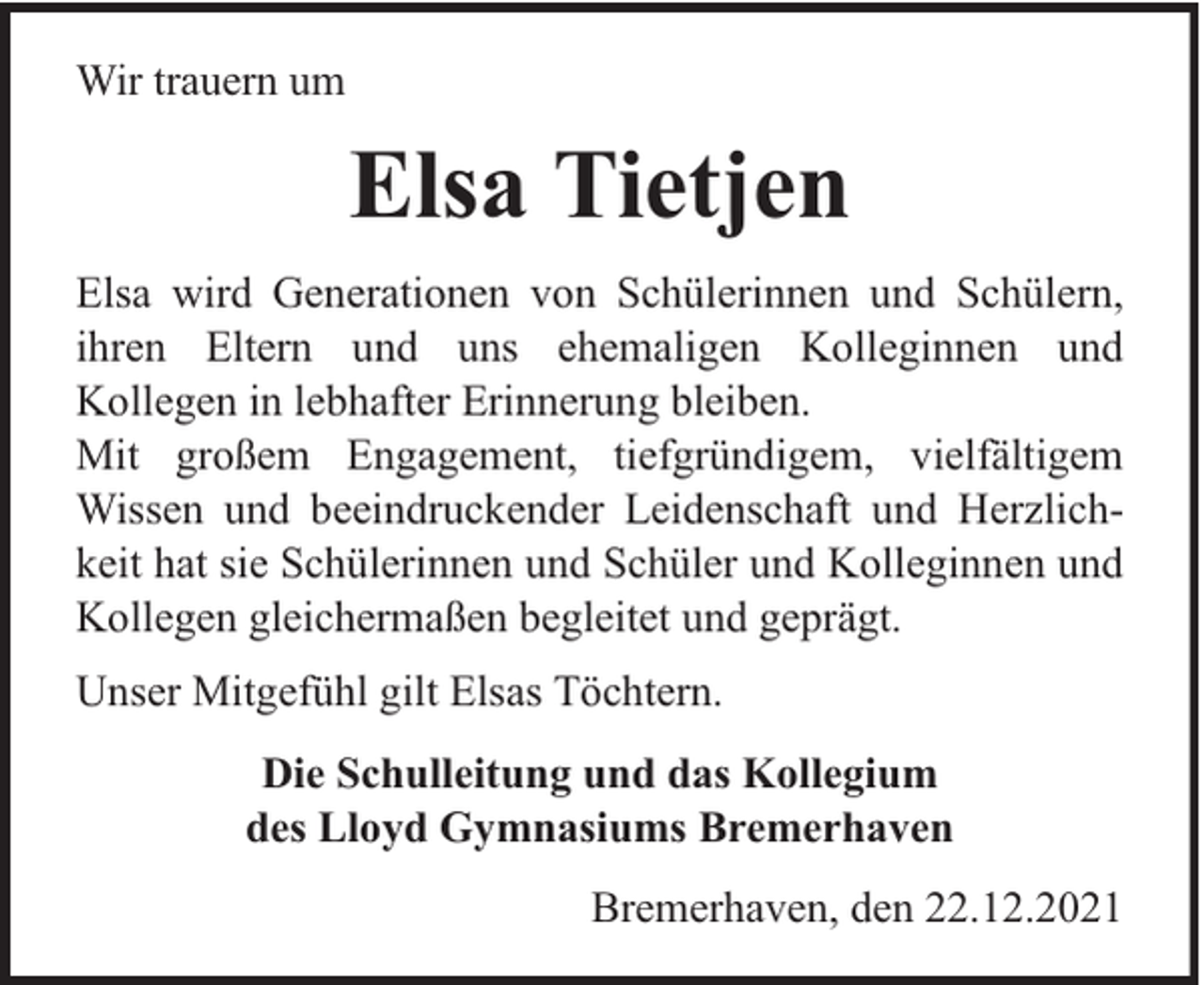 <p>Wir trauern um</p><p>Elsa Tietjen<br />Elsa wird Generationen von Schülerinnen und Schülern,<br />ihren Eltern und uns ehemaligen Kolleginnen und<br />Kollegen in lebhafter Erinnerung bleiben.<br />Mit großem Engagement, tiefgründigem, vielfältigem<br />Wissen und beeindruckender Leidenschaft und Herzlichkeit hat sie Schülerinnen und Schüler und Kolleginnen und<br />Kollegen gleichermaßen begleitet und geprägt.<br />Unser Mitgefühl gilt Elsas Töchtern.<br />Die Schulleitung und das Kollegium<br />des Lloyd Gymnasiums Bremerhaven<br />Bremerhaven, den 22.12.2021</p>