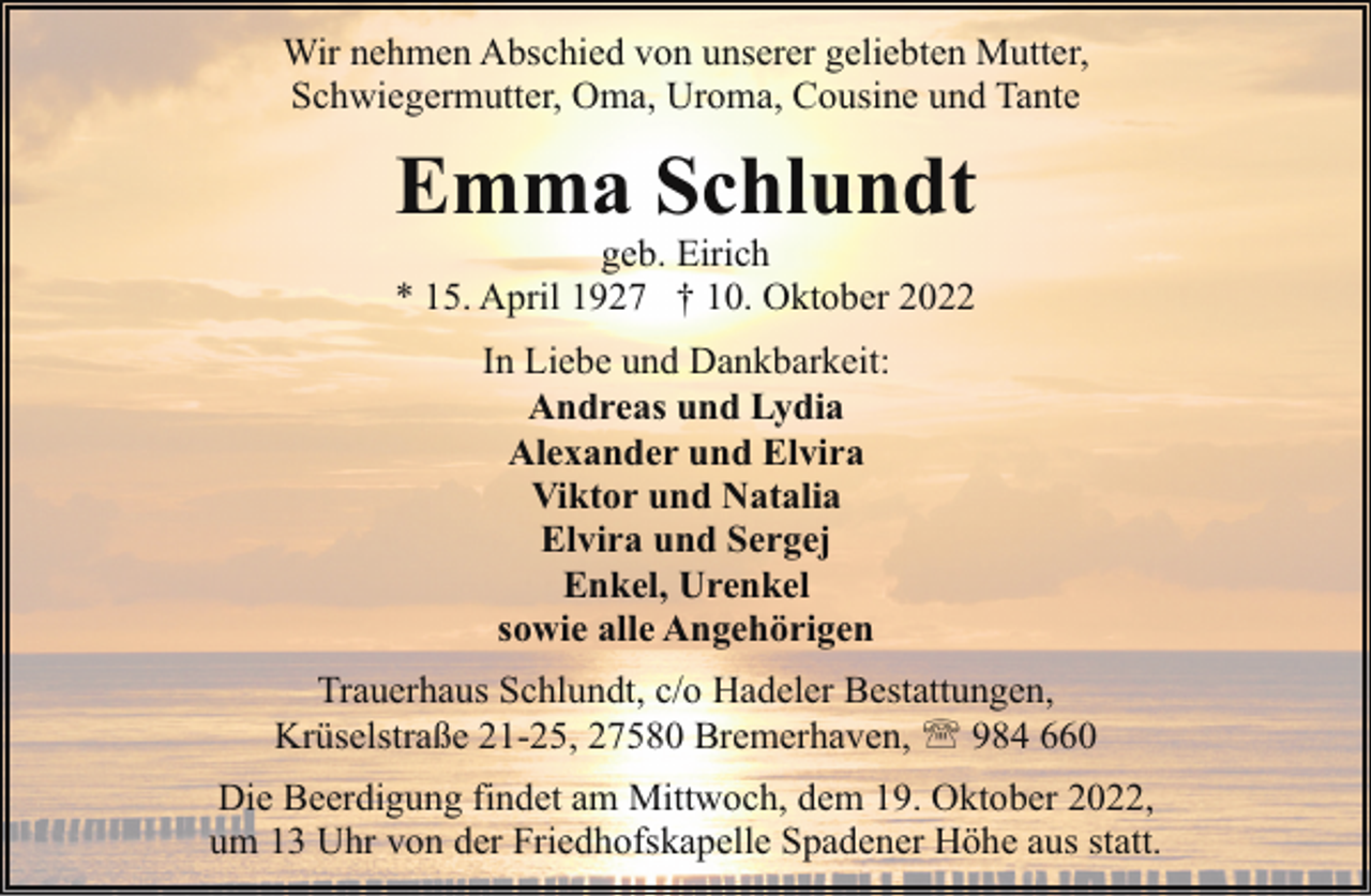 <p>Wir nehmen Abschied von unserer geliebten Mutter,<br />Schwiegermutter, Oma, Uroma, Cousine und Tante</p><p>Emma Schlundt</p><p>geb. Eirich<br />* 15. April 1927 † 10. Oktober 2022<br />In Liebe und Dankbarkeit:<br />Andreas und Lydia<br />Alexander und Elvira<br />Viktor und Natalia<br />Elvira und Sergej<br />Enkel, Urenkel<br />sowie alle Angehörigen</p><p>Trauerhaus Schlundt, c/o Hadeler Bestattungen,<br />Krüselstraße 21-25, 27580 Bremerhaven, ' 984 660<br />Die Beerdigung findet am Mittwoch, dem 19. Oktober 2022,<br />um 13 Uhr von der Friedhofskapelle Spadener Höhe aus statt.</p>