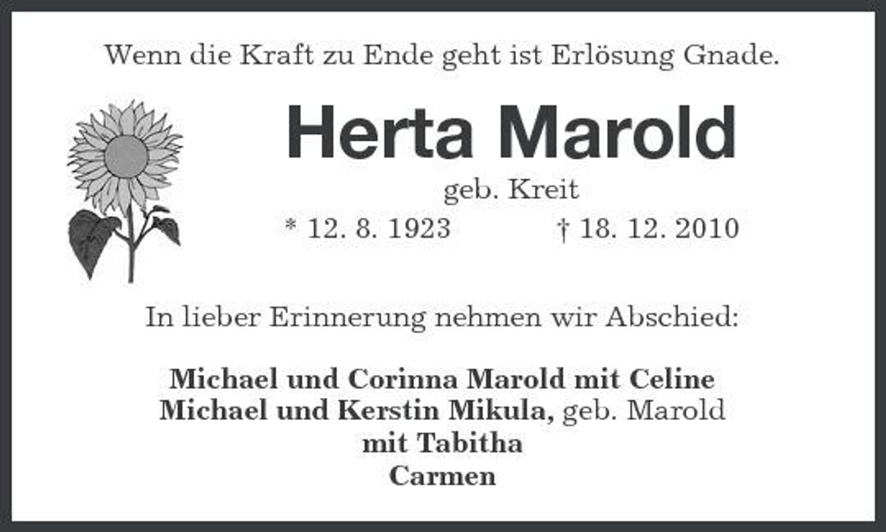 <p>Wenn die Kraft zu Ende geht ist Erlösung Gnade.<br />Herta Marold<br />geb. Kreit<br />* 12. 8. 1923 † 18. 12. 2010</p><p>In lieber Erinnerung nehmen wir Abschied:</p><p>Michael und Corinna Marold mit Celine<br />Michael und Kerstin Mikula, geb. Marold<br />mit Tabitha<br />Carmen</p>