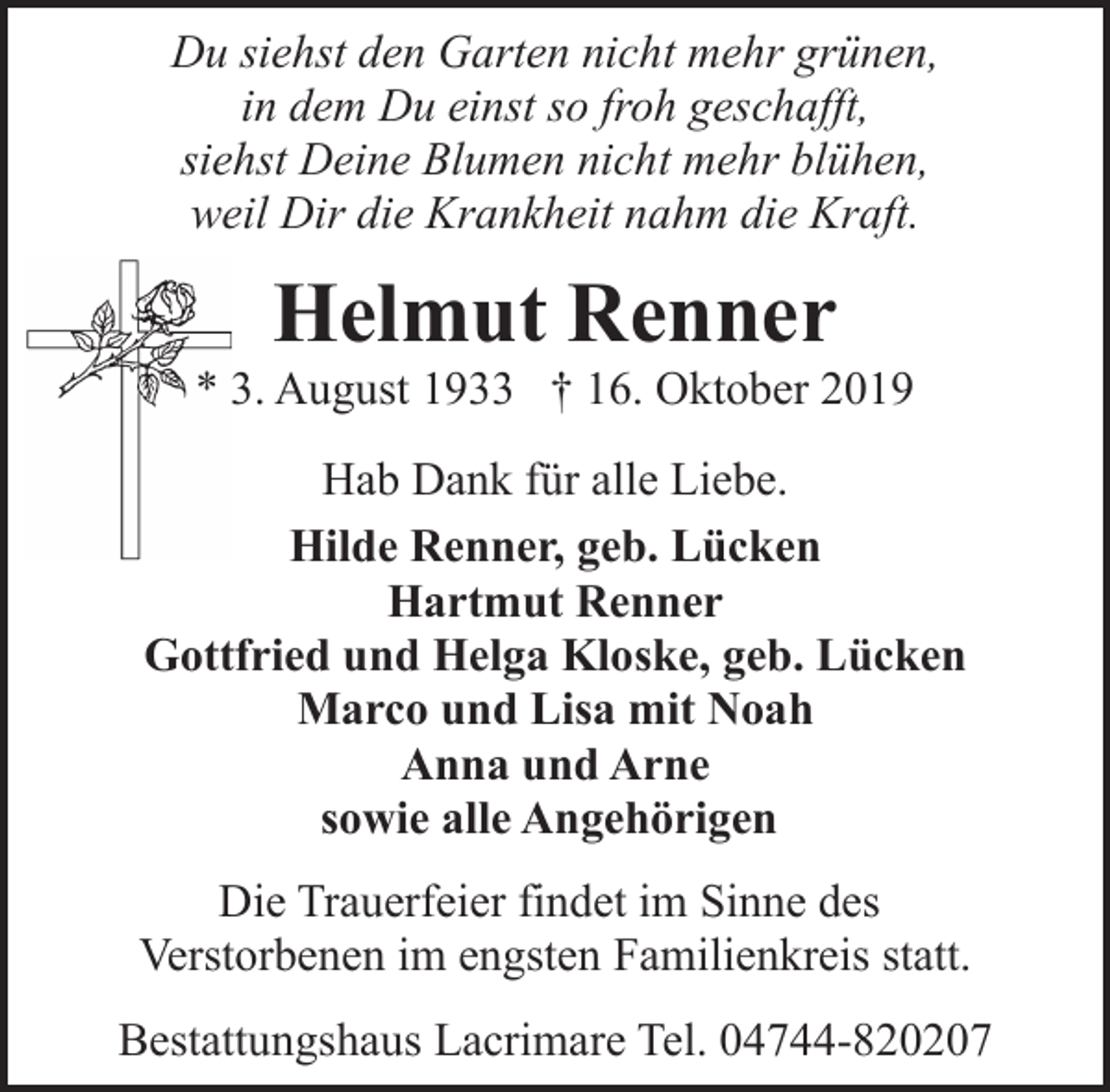 <p>Du siehst den Garten nicht mehr grünen,<br />in dem Du einst so froh geschafft,<br />siehst Deine Blumen nicht mehr blühen,<br />weil Dir die Krankheit nahm die Kraft.</p><p>Helmut Renner</p><p>* 3. August 1933 † 16. Oktober 2019<br />Hab Dank für alle Liebe.<br />Hilde Renner, geb. Lücken<br />Hartmut Renner<br />Gottfried und Helga Kloske, geb. Lücken<br />Marco und Lisa mit Noah<br />Anna und Arne<br />sowie alle Angehörigen<br />Die Trauerfeier findet im Sinne des<br />Verstorbenen im engsten Familienkreis statt.<br />Bestattungshaus Lacrimare Tel. 04744-820207</p>