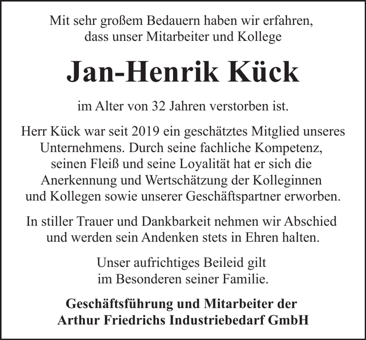 <p>Mit sehr großem Bedauern haben wir erfahren,<br />dass unser Mitarbeiter und Kollege</p><p>Jan-Henrik Kück<br />im Alter von 32 Jahren verstorben ist.<br />Herr Kück war seit 2019 ein geschätztes Mitglied unseres<br />Unternehmens. Durch seine fachliche Kompetenz,<br />seinen Fleiß und seine Loyalität hat er sich die<br />Anerkennung und Wertschätzung der Kolleginnen<br />und Kollegen sowie unserer Geschäftspartner erworben.<br />In stiller Trauer und Dankbarkeit nehmen wir Abschied<br />und werden sein Andenken stets in Ehren halten.<br />Unser aufrichtiges Beileid gilt<br />im Besonderen seiner Familie.<br />Geschäftsführung und Mitarbeiter der<br />Arthur Friedrichs Industriebedarf GmbH</p>