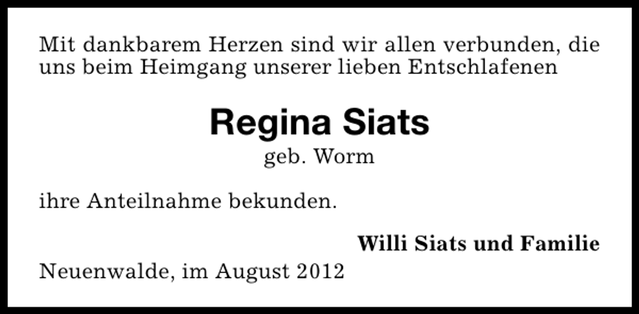 <p>Mit dankbarem Herzen sind wir allen verbunden, die<br />uns beim Heimgang unserer lieben Entschlafenen</p><p>Regina Siats<br />geb. Worm</p><p>ihre Anteilnahme bekunden.<br />Neuenwalde, im August 2012</p><p>Willi Siats und Familie</p>