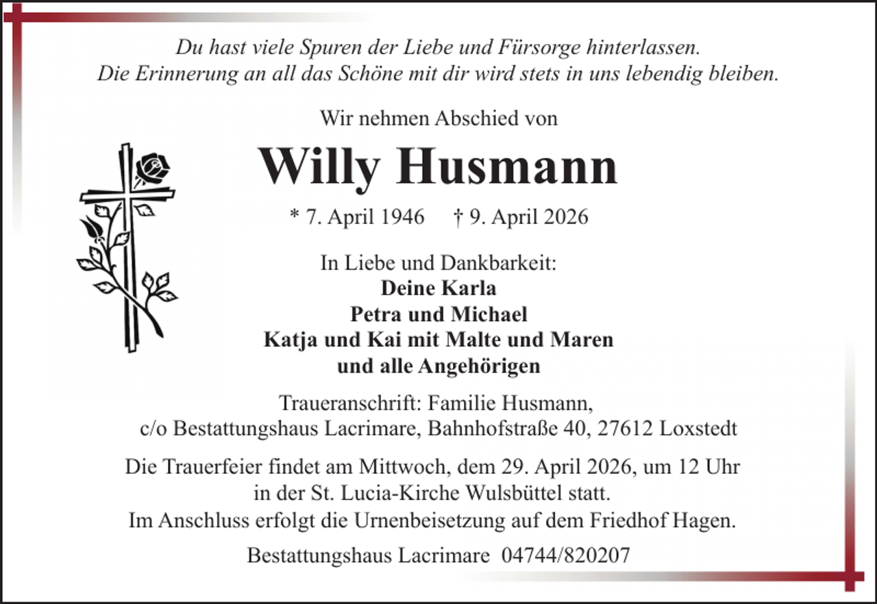 <p>Du hast viele Spuren der Liebe und Fürsorge hinterlassen.<br />Die Erinnerung an all das Schöne mit dir wird stets in uns lebendig bleiben.<br />Wir nehmen Abschied von</p><p>Willy Husmann<br />* 7. April 1946</p><p>† 9. April 2026</p><p>In Liebe und Dankbarkeit:<br />Deine Karla<br />Petra und Michael<br />Katja und Kai mit Malte und Maren<br />und alle Angehörigen<br />Traueranschrift: Familie Husmann,<br />c/o Bestattungshaus Lacrimare, Bahnhofstraße 40, 27612 Loxstedt<br />Die Trauerfeier findet am Mittwoch, dem 29. April 2026, um 12 Uhr<br />in der St. Lucia-Kirche Wulsbüttel statt.<br />Im Anschluss erfolgt die Urnenbeisetzung auf dem Friedhof Hagen.<br />Bestattungshaus Lacrimare 04744/820207</p>