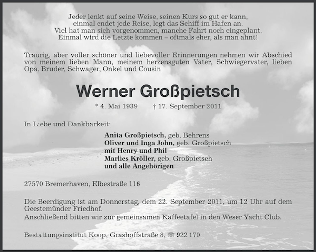 <p>Jeder lenkt auf seine Weise, seinen Kurs so gut er kann,<br />einmal endet jede Reise, legt das Schiff im Hafen an.<br />Viel hat man sich vorgenommen, manche Fahrt noch eingeplant.<br />Einmal wird die Letzte kommen – oftmals eher, als man ahnt!<br />Traurig, aber voller schöner und liebevoller Erinnerungen nehmen wir Abschied<br />von meinem lieben Mann, meinem herzensguten Vater, Schwiegervater, lieben<br />Opa, Bruder, Schwager, Onkel und Cousin</p><p>Werner Großpietsch<br />* 4. Mai 1939</p><p>† 17. September 2011</p><p>In Liebe und Dankbarkeit:<br />Anita Großpietsch, geb. Behrens<br />Oliver und Inga John, geb. Großpietsch<br />mit Henry und Phil<br />Marlies Kröller, geb. Großpietsch<br />und alle Angehörigen<br />27570 Bremerhaven, Elbestraße 116<br />Die Beerdigung ist am Donnerstag, dem 22. September 2011, um 12 Uhr auf dem<br />Geestemünder Friedhof.<br />Anschließend bitten wir zur gemeinsamen Kaffeetafel in den Weser Yacht Club.<br />Bestattungsinstitut Koop, Grashoffstraße 8, 922 170</p>
