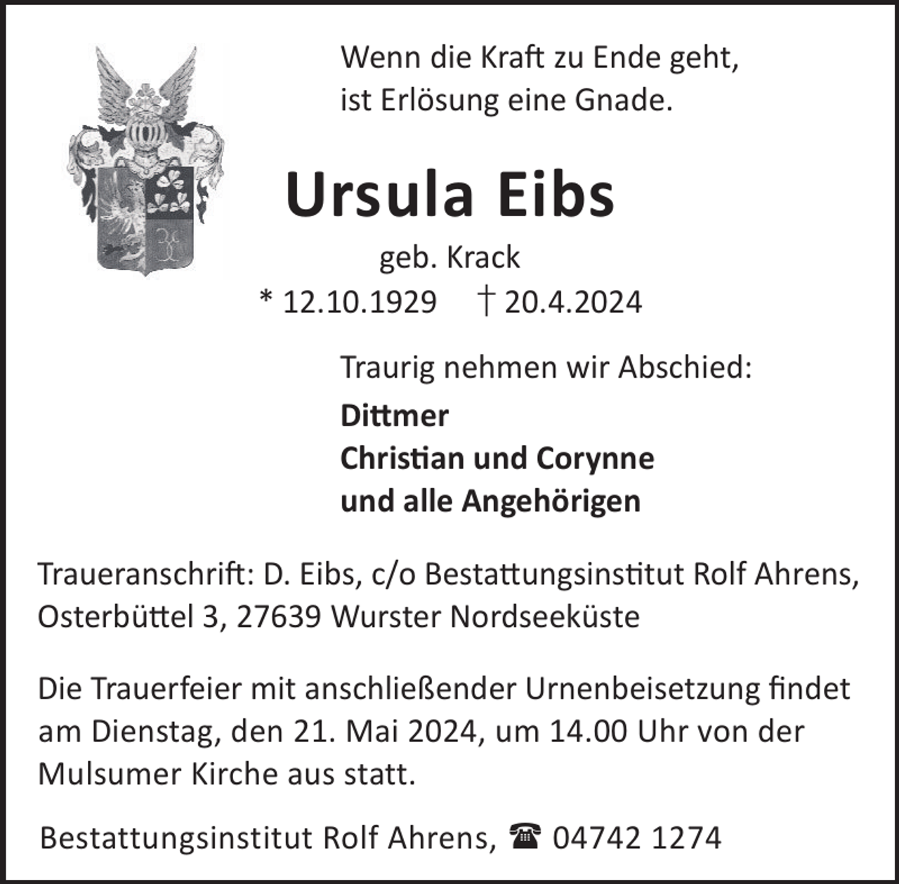 <p>Wenn die KraL zu Ende geht,<br />ist Erlösung eine Gnade.</p><p>Ursula Eibs</p><p>geb. Krack<br />* 12.10.1929 † 20.4.2024<br />Traurig nehmen wir Abschied:<br />Di©mer<br />Chrisan und Corynne<br />und alle Angehörigen<br />TraueranschriL: D. Eibs, c/o Besta©ungsinstut Rolf Ahrens,<br />Osterbü©el 3, 27639 Wurster Nordseeküste<br />Die Trauerfeier mit anschließender Urnenbeisetzung ﬁndet<br />am Dienstag, den 21. Mai 2024, um 14.00 Uhr von der<br />Mulsumer Kirche aus statt.<br />Bestattungsinstitut Rolf Ahrens,  04742 1274</p>