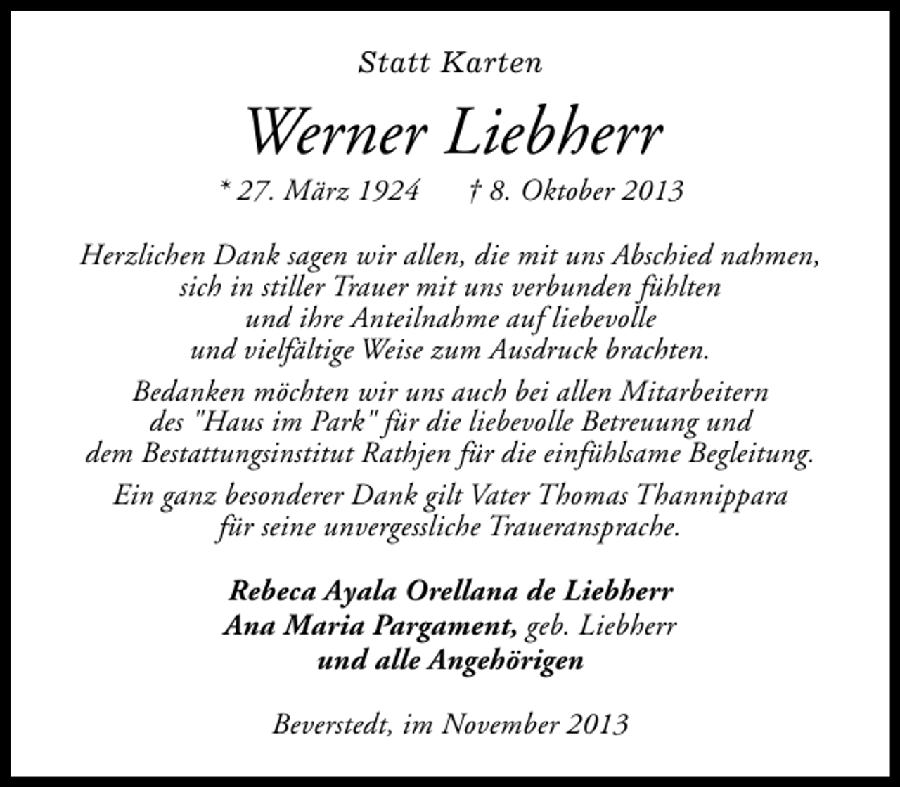<p>Statt Karten</p><p>Werner Liebherr</p><p>* 27. März 1924</p><p>† 8. Oktober 2013</p><p>Herzlichen Dank sagen wir allen, die mit uns Abschied nahmen,<br />sich in stiller Trauer mit uns verbunden fühlten<br />und ihre Anteilnahme auf liebevolle<br />und vielfältige Weise zum Ausdruck brachten.<br />Bedanken möchten wir uns auch bei allen Mitarbeitern<br />des "Haus im Park" für die liebevolle Betreuung und<br />dem Bestattungsinstitut Rathjen für die einfühlsame Begleitung.<br />Ein ganz besonderer Dank gilt Vater Thomas Thannippara<br />für seine unvergessliche Traueransprache.<br />Rebeca Ayala Orellana de Liebherr<br />Ana Maria Pargament, geb. Liebherr<br />und alle Angehörigen<br />Beverstedt, im November 2013</p>
