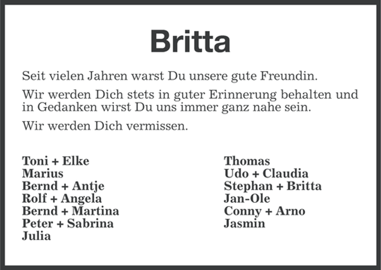 <p>Britta<br />Seit vielen Jahren warst Du unsere gute Freundin.<br />Wir werden Dich stets in guter Erinnerung behalten und<br />in Gedanken wirst Du uns immer ganz nahe sein.<br />Wir werden Dich vermissen.<br />Toni + Elke<br />Marius<br />Bernd + Antje<br />Rolf + Angela<br />Bernd + Martina<br />Peter + Sabrina<br />Julia</p><p>Thomas<br />Udo + Claudia<br />Stephan + Britta<br />Jan-Ole<br />Conny + Arno<br />Jasmin</p>