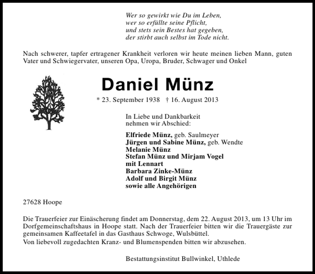 <p>Wer so gewirkt wie Du im Leben,<br />wer so erfüllte seine Pflicht,<br />und stets sein Bestes hat gegeben,<br />der stirbt auch selbst im Tode nicht.<br />Nach schwerer, tapfer ertragener Krankheit verloren wir heute meinen lieben Mann, guten<br />Vater und Schwiegervater, unseren Opa, Uropa, Bruder, Schwager und Onkel</p><p>Daniel Münz</p><p>* 23. September 1938 † 16. August 2013<br />In Liebe und Dankbarkeit<br />nehmen wir Abschied:<br />Elfriede Münz, geb. Saulmeyer<br />Jürgen und Sabine Münz, geb. Wendte<br />Melanie Münz<br />Stefan Münz und Mirjam Vogel<br />mit Lennart<br />Barbara Zinke-Münz<br />Adolf und Birgit Münz<br />sowie alle Angehörigen<br />27628 Hoope<br />Die Trauerfeier zur Einäscherung findet am Donnerstag, dem 22. August 2013, um 13 Uhr im<br />Dorfgemeinschaftshaus in Hoope statt. Nach der Trauerfeier bitten wir die Trauergäste zur<br />gemeinsamen Kaffeetafel in das Gasthaus Schwoge, Wulsbüttel.<br />Von liebevoll zugedachten Kranz- und Blumenspenden bitten wir abzusehen.<br />Bestattungsinstitut Bullwinkel, Uthlede</p>