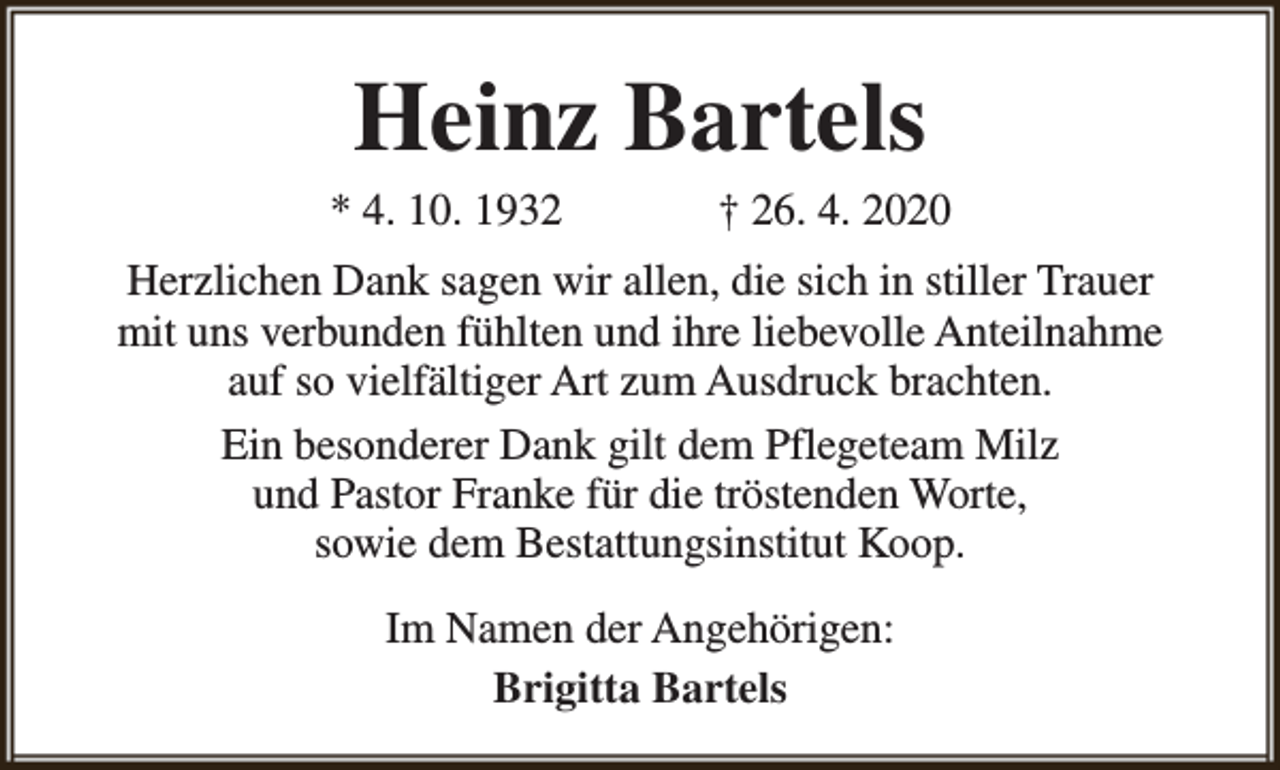 <p>Heinz Bartels</p><p>* 4. 10. 1932</p><p>† 26. 4. 2020</p><p>Herzlichen Dank sagen wir allen, die sich in stiller Trauer<br />mit uns verbunden fühlten und ihre liebevolle Anteilnahme<br />auf so vielfältiger Art zum Ausdruck brachten.<br />Ein besonderer Dank gilt dem Pflegeteam Milz<br />und Pastor Franke für die tröstenden Worte,<br />sowie dem Bestattungsinstitut Koop.<br />Im Namen der Angehörigen:<br />Brigitta Bartels</p>