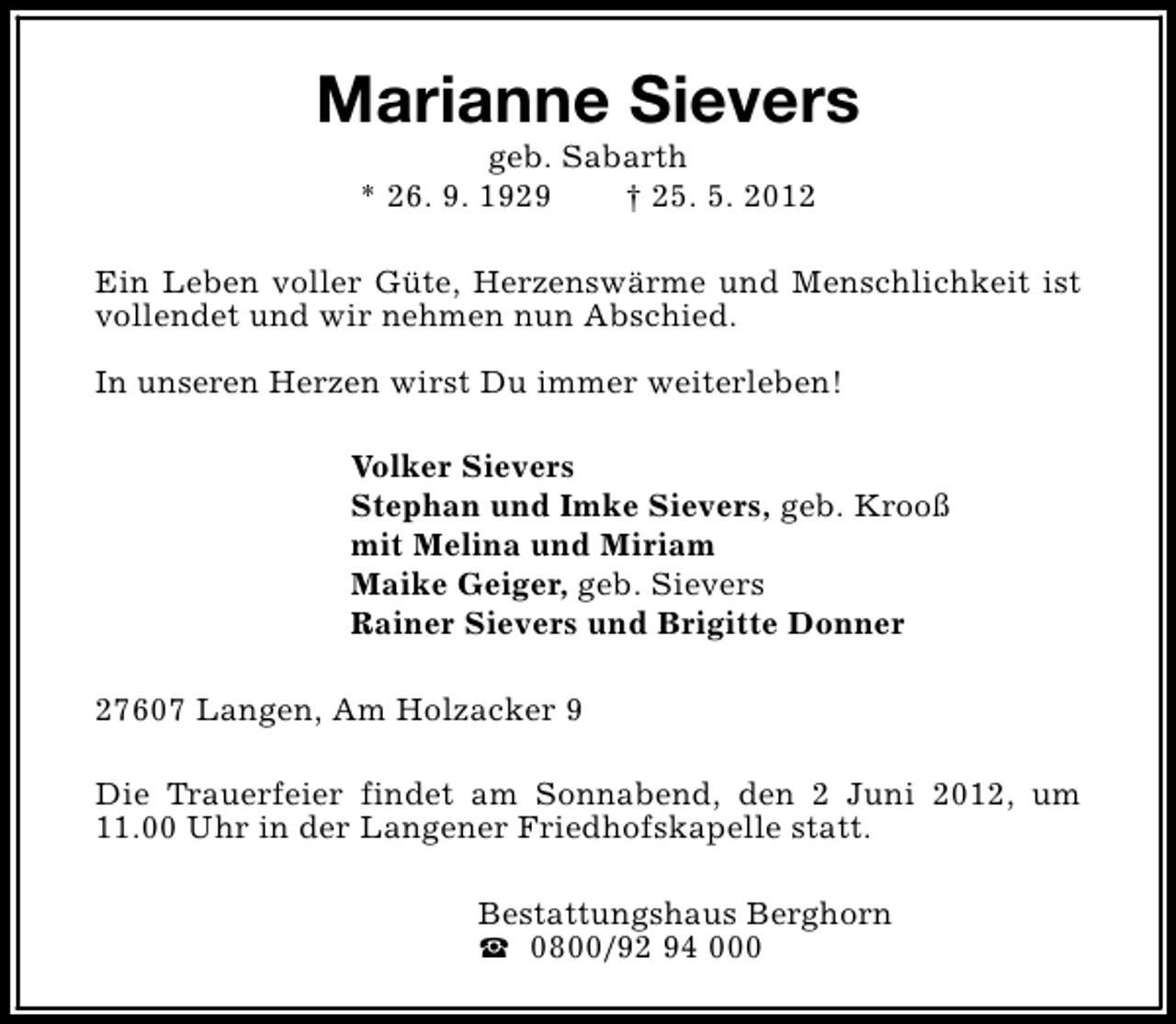 <p>Marianne Sievers<br />geb. Sabarth<br />* 26. 9. 1929<br />† 25. 5. 2012</p><p>Ein Leben voller Güte, Herzenswärme und Menschlichkeit ist<br />vollendet und wir nehmen nun Abschied.<br />In unseren Herzen wirst Du immer weiterleben!<br />Volker Sievers<br />Stephan und Imke Sievers, geb. Krooß<br />mit Melina und Miriam<br />Maike Geiger, geb. Sievers<br />Rainer Sievers und Brigitte Donner<br />27607 Langen, Am Holzacker 9<br />Die Trauerfeier findet am Sonnabend, den 2 Juni 2012, um<br />11.00 Uhr in der Langener Friedhofskapelle statt.<br />Bestattungshaus Berghorn<br />S 0800/92 94 000</p>