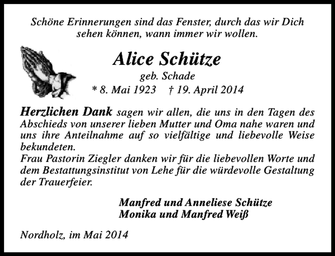 <p>Schöne Erinnerungen sind das Fenster, durch das wir Dich<br />sehen können, wann immer wir wollen.</p><p>Alice Schütze</p><p>geb. Schade<br />* 8. Mai 1923 † 19. April 2014</p><p>Herzlichen Dank sagen wir allen, die uns in den Tagen des<br />Abschieds von unserer lieben Mutter und Oma nahe waren und<br />uns ihre Anteilnahme auf so vielfältige und liebevolle Weise<br />bekundeten.<br />Frau Pastorin Ziegler danken wir für die liebevollen Worte und<br />dem Bestattungsinstitut von Lehe für die würdevolle Gestaltung<br />der Trauerfeier.<br />Manfred und Anneliese Schütze<br />Monika und Manfred Weiß<br />Nordholz, im Mai 2014</p>
