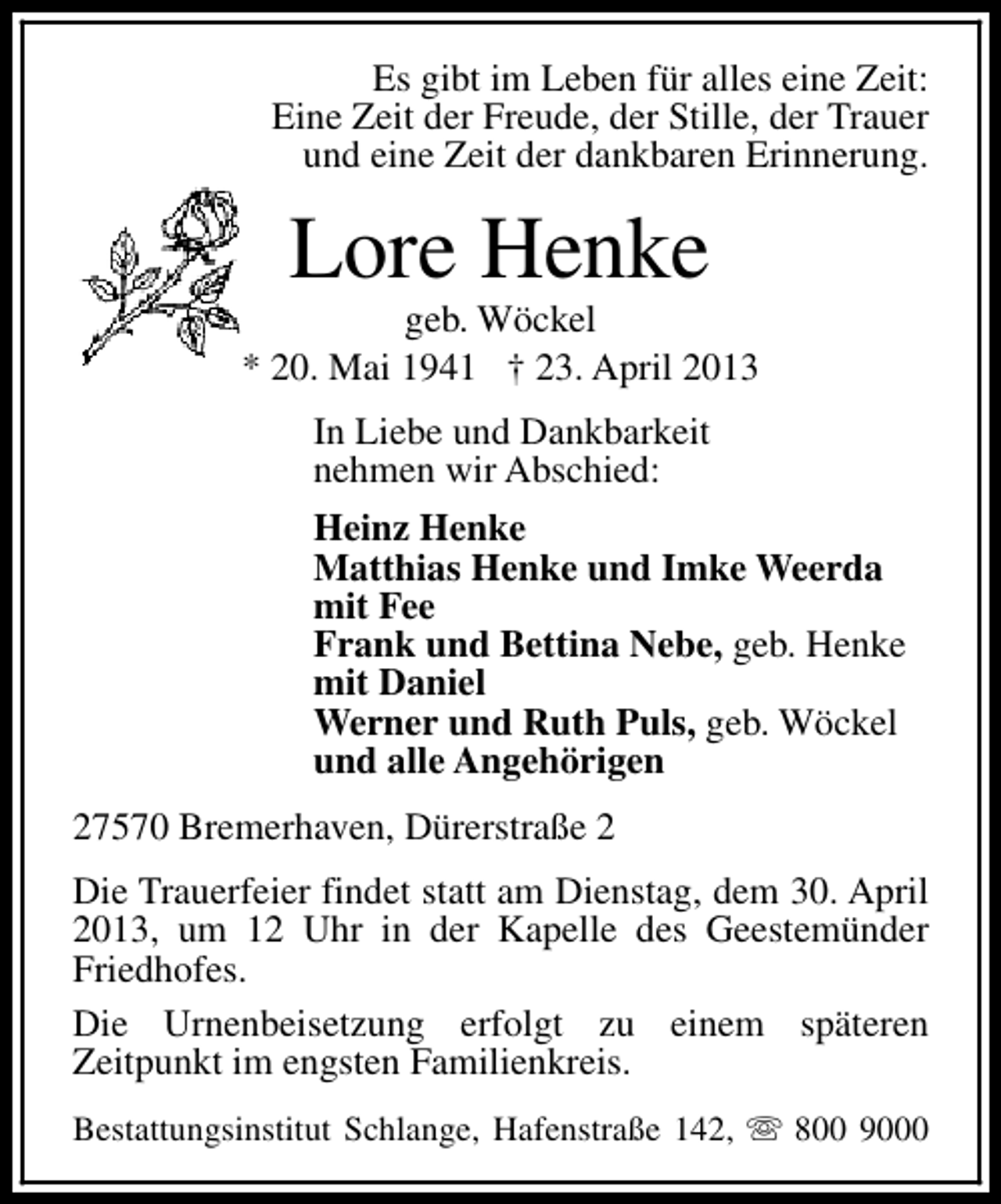 <p>Es gibt im Leben für alles eine Zeit:<br />Eine Zeit der Freude, der Stille, der Trauer<br />und eine Zeit der dankbaren Erinnerung.</p><p>Lore Henke</p><p>geb. Wöckel<br />* 20. Mai 1941 † 23. April 2013<br />In Liebe und Dankbarkeit<br />nehmen wir Abschied:<br />Heinz Henke<br />Matthias Henke und Imke Weerda<br />mit Fee<br />Frank und Bettina Nebe, geb. Henke<br />mit Daniel<br />Werner und Ruth Puls, geb. Wöckel<br />und alle Angehörigen<br />27570 Bremerhaven, Dürerstraße 2<br />Die Trauerfeier findet statt am Dienstag, dem 30. April<br />2013, um 12 Uhr in der Kapelle des Geestemünder<br />Friedhofes.<br />Die Urnenbeisetzung erfolgt zu einem späteren<br />Zeitpunkt im engsten Familienkreis.<br />Bestattungsinstitut Schlange, Hafenstraße 142, s 800 9000</p>