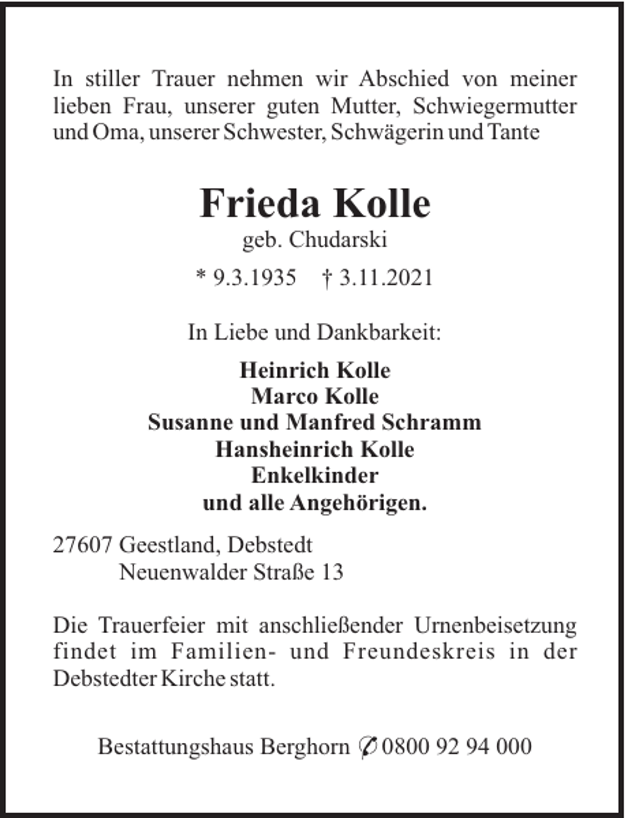 <p>In stiller Trauer nehmen wir Abschied von meiner<br />lieben Frau, unserer guten Mutter, Schwiegermutter<br />und Oma, unserer Schwester, Schwägerin und Tante</p><p>Frieda Kolle<br />geb. Chudarski<br />* 9.3.1935</p><p>† 3.11.2021</p><p>In Liebe und Dankbarkeit:<br />Heinrich Kolle<br />Marco Kolle<br />Susanne und Manfred Schramm<br />Hansheinrich Kolle<br />Enkelkinder<br />und alle Angehörigen.<br />27607 Geestland, Debstedt<br />Neuenwalder Straße 13<br />Die Trauerfeier mit anschließender Urnenbeisetzung<br />findet im Familien- und Freundeskreis in der<br />Debstedter Kirche statt.<br />Bestattungshaus Berghorn * 0800 92 94 000</p>