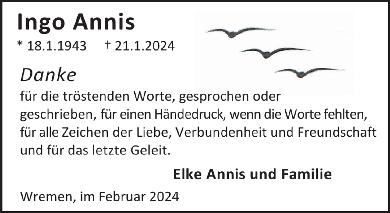 <p>Ingo Annis</p><p>* 18.1.1943</p><p>† 21.1.2024</p><p>Danke</p><p>für die tröstenden Worte, gesprochen oder<br />geschrieben, für einen Händedruck, wenn die Worte fehlten,<br />für alle Zeichen der Liebe, Verbundenheit und Freundschaft<br />und für das letzte Geleit.</p><p>Elke Annis und Familie<br />Wremen, im Februar 2024</p>