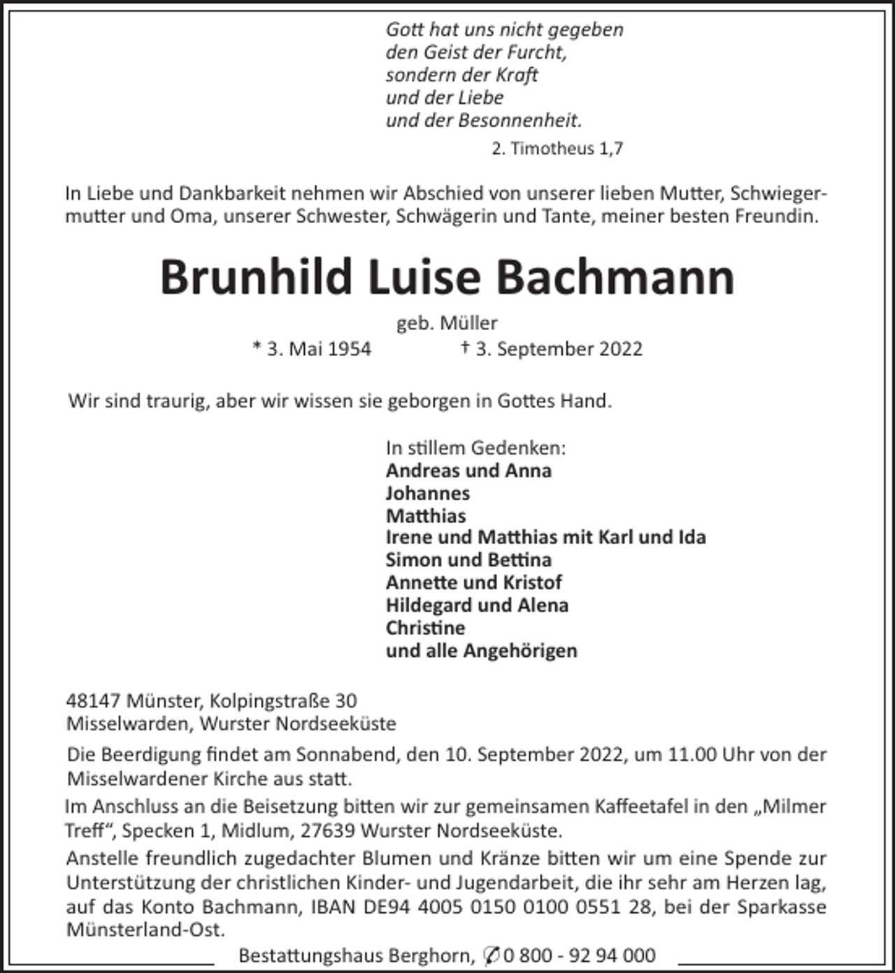 <p>Go! hat uns nicht gegeben<br />den Geist der Furcht,<br />sondern der Kra<br />und der Liebe<br />und der Besonnenheit.<br />2. Timotheus 1,7</p><p>In Liebe und Dankbarkeit nehmen wir Abschied von unserer lieben Mu"er, Schwiegermu"er und Oma, unserer Schwester, Schwägerin und Tante, meiner besten Freundin.</p><p>Brunhild Luise Bachmann<br />* 3. Mai 1954</p><p>geb. Müller<br />† 3. September 2022</p><p>Wir sind traurig, aber wir wissen sie geborgen in Go"es Hand.<br />In s!llem Gedenken:<br />Andreas und Anna<br />Johannes<br />Ma#hias<br />Irene und Ma#hias mit Karl und Ida<br />Simon und Be$na<br />Anne#e und Kristof<br />Hildegard und Alena<br />Chris"ne<br />und alle Angehörigen<br />48147 Münster, Kolpingstraße 30<br />Misselwarden, Wurster Nordseeküste<br />Die Beerdigung ﬁndet am Sonnabend, den 10. September 2022, um 11.00 Uhr von der<br />Misselwardener Kirche aus sta".<br />Im Anschluss an die Beisetzung bi"en wir zur gemeinsamen Kaﬀeetafel in den „Milmer<br />Treﬀ“, Specken 1, Midlum, 27639 Wurster Nordseeküste.<br />Anstelle freundlich zugedachter Blumen und Kränze bi"en wir um eine Spende zur<br />Unterstützung der christlichen Kinder- und Jugendarbeit, die ihr sehr am Herzen lag,<br />auf das Konto Bachmann, IBAN DE9005 01510551 28, bei der Sparkasse<br />Münsterland-Ost.<br />Besta"ungshaus Berghorn, * 0 800 - 92 94 000</p>