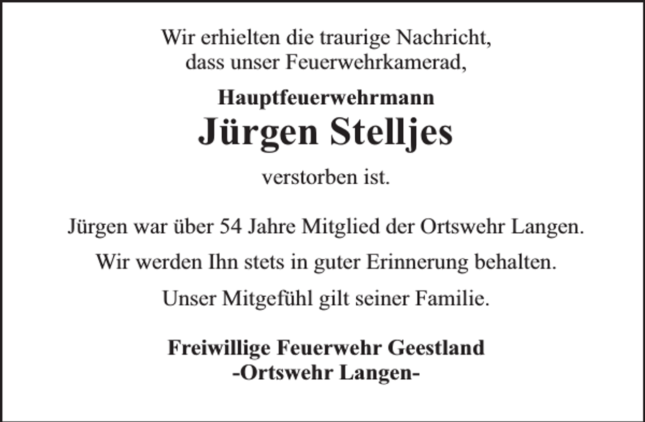 <p>Wir erhielten die traurige Nachricht,<br />dass unser Feuerwehrkamerad,<br />Hauptfeuerwehrmann</p><p>Jürgen Stelljes<br />verstorben ist.<br />Jürgen war über 54 Jahre Mitglied der Ortswehr Langen.<br />Wir werden Ihn stets in guter Erinnerung behalten.<br />Unser Mitgefühl gilt seiner Familie.<br />Freiwillige Feuerwehr Geestland<br />-Ortswehr Langen-</p>