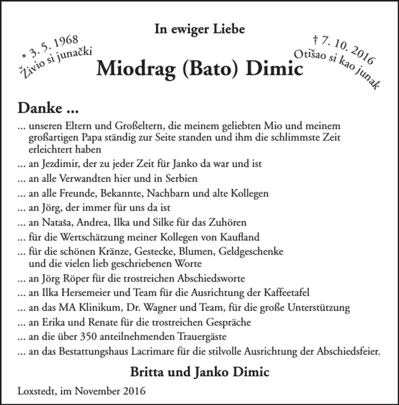 <p>In ewiger Liebe</p><p>† 7. 10<br />.2<br />Otiˇsao si k 016<br />ao<br />jun</p><p>Miodrag (Bato) Dimic</p><p>Danke ...</p><p>ak</p><p>. 1968cki<br />5<br />.<br />* 3 o si juna ˇ<br />ˇZivi</p><p>... unseren Eltern und Großeltern, die meinem geliebten Mio und meinem<br />großartigen Papa ständig zur Seite standen und ihm die schlimmste Zeit<br />erleichtert haben<br />... an Jezdimir, der zu jeder Zeit für Janko da war und ist<br />... an alle Verwandten hier und in Serbien<br />... an alle Freunde, Bekannte, Nachbarn und alte Kollegen<br />... an Jörg, der immer für uns da ist<br />ˇ Andrea, Ilka und Silke für das Zuhören<br />... an Natasa,<br />... für die Wertschätzung meiner Kollegen von Kaufland<br />... für die schönen Kränze, Gestecke, Blumen, Geldgeschenke<br />und die vielen lieb geschriebenen Worte<br />... an Jörg Röper für die trostreichen Abschiedsworte<br />... an Ilka Hersemeier und Team für die Ausrichtung der Kaffeetafel<br />... an das MA Klinikum, Dr. Wagner und Team, für die große Unterstützung<br />... an Erika und Renate für die trostreichen Gespräche<br />... an die über 350 anteilnehmenden Trauergäste<br />... an das Bestattungshaus Lacrimare für die stilvolle Ausrichtung der Abschiedsfeier.</p><p>Britta und Janko Dimic<br />Loxstedt, im November 2016</p>
