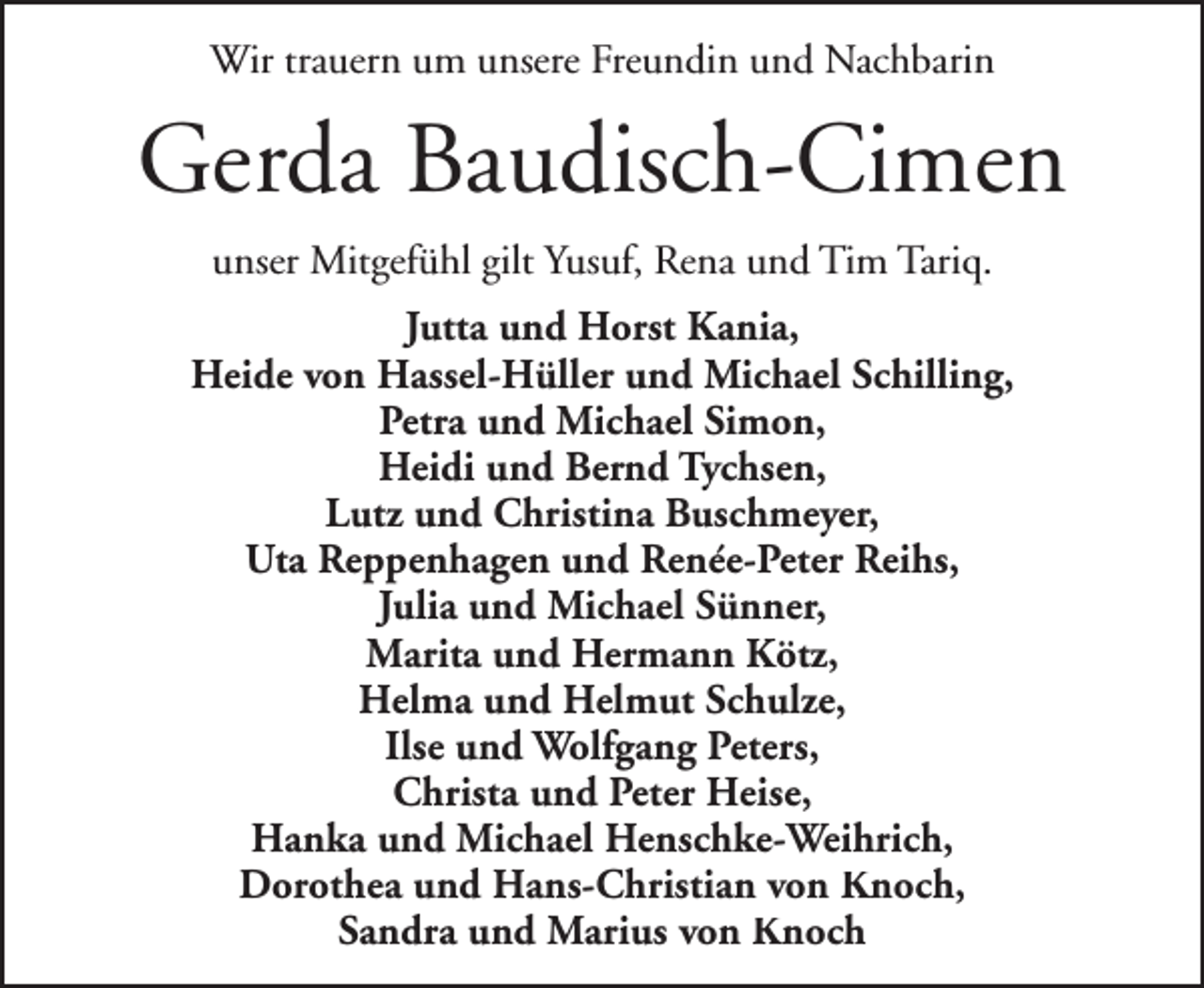 <p>Wir trauern um unsere Freundin und Nachbarin</p>
<p>Gerda Baudisch-Cimen<br />unser Mitgefühl gilt Yusuf, Rena und Tim Tariq.<br />Jutta und Horst Kania,<br />Heide von Hassel-Hüller und Michael Schilling,<br />Petra und Michael Simon,<br />Heidi und Bernd Tychsen,<br />Lutz und Christina Buschmeyer,<br />Uta Reppenhagen und Renée-Peter Reihs,<br />Julia und Michael Sünner,<br />Marita und Hermann Kötz,<br />Helma und Helmut Schulze,<br />Ilse und Wolfgang Peters,<br />Christa und Peter Heise,<br />Hanka und Michael Henschke-Weihrich,<br />Dorothea und Hans-Christian von Knoch,<br />Sandra und Marius von Knoch</p>