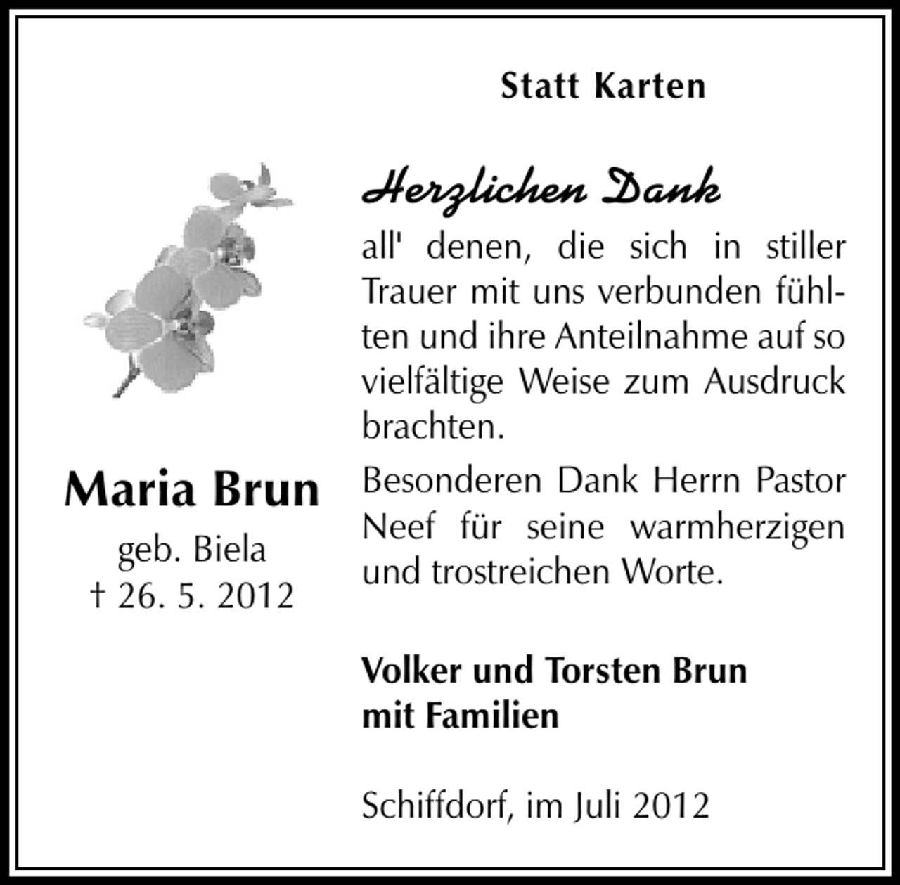 <p>Statt Karten</p><p>Herzlichen Dank</p><p>Maria Brun<br />geb. Biela<br />† 26. 5. 2012</p><p>all' denen, die sich in stiller<br />Trauer mit uns verbunden fühlten und ihre Anteilnahme auf so<br />vielfältige Weise zum Ausdruck<br />brachten.<br />Besonderen Dank Herrn Pastor<br />Neef für seine warmherzigen<br />und trostreichen Worte.<br />Volker und Torsten Brun<br />mit Familien<br />Schiffdorf, im Juli 2012</p>