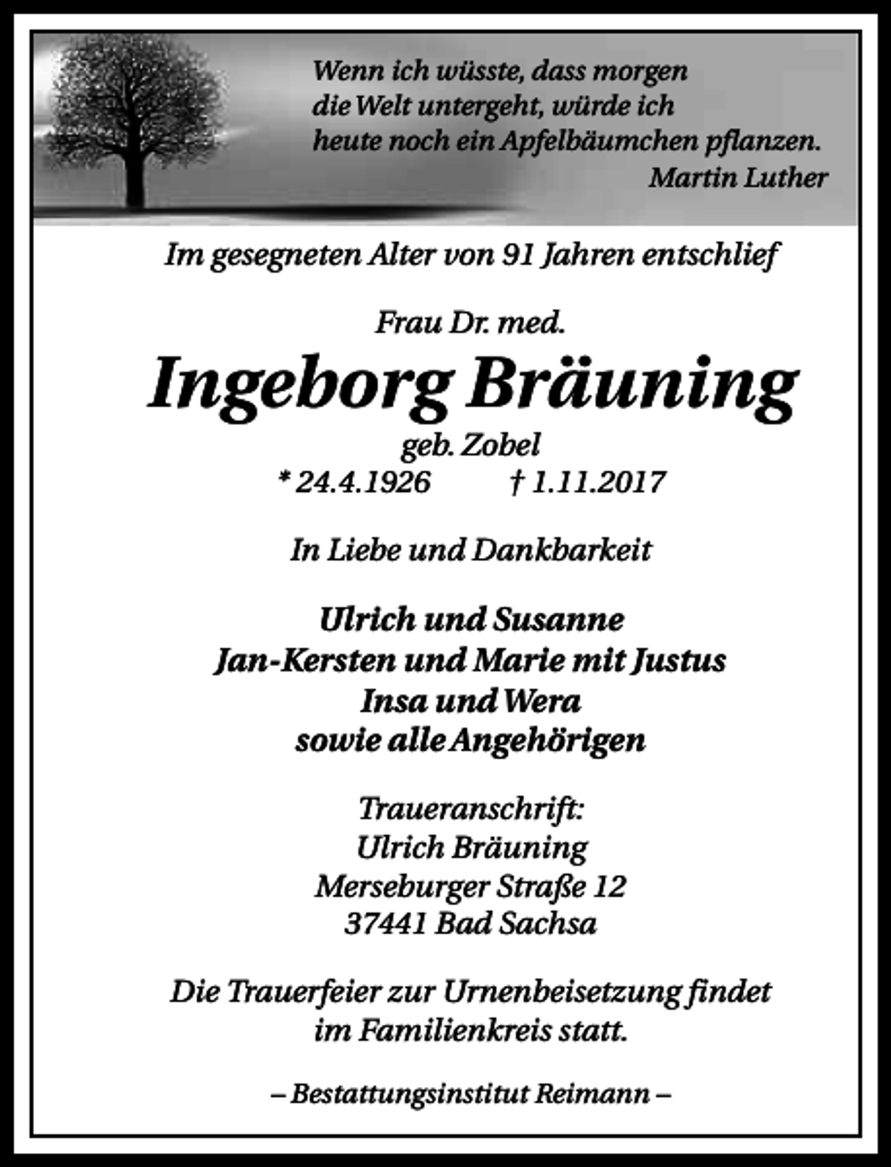 <p>Wenn ich wüsste, dass morgen<br />die Welt untergeht, würde ich<br />heute noch ein Apfelbäumchen pflanzen.<br />Martin Luther</p><p>Im gesegneten Alter von 91 Jahren entschlief<br />Frau Dr. med.</p><p>Ingeborg Bräuning<br />geb. Zobel<br />* 24.4.1926<br />† 1.11.2017<br />In Liebe und Dankbarkeit</p><p>Ulrich und Susanne<br />Jan-Kersten und Marie mit Justus<br />Insa und Wera<br />sowie alle Angehörigen<br />Traueranschrift:<br />Ulrich Bräuning<br />Merseburger Straße 12<br />37441 Bad Sachsa<br />Die Trauerfeier zur Urnenbeisetzung findet<br />im Familienkreis statt.<br />– Bestattungsinstitut Reimann –</p>