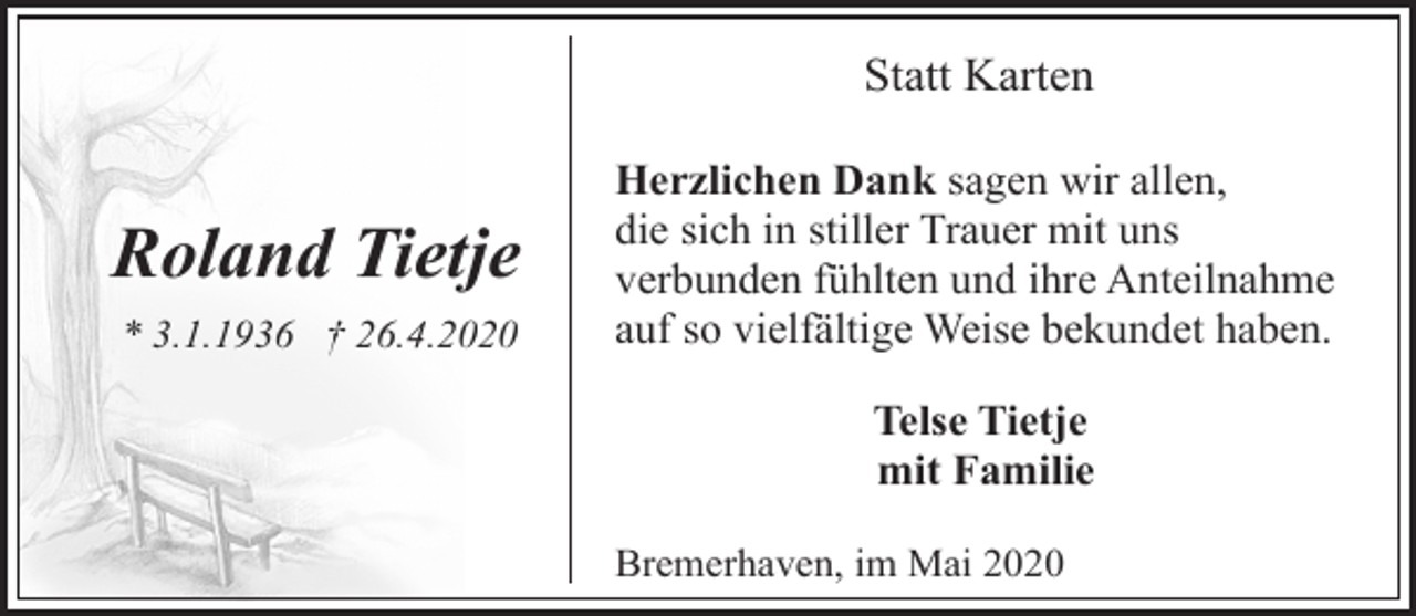<p>Statt Karten</p><p>Roland Tietje<br />* 3.1.1936 † 26.4.2020</p><p>Herzlichen Dank sagen wir allen,<br />die sich in stiller Trauer mit uns<br />verbunden fühlten und ihre Anteilnahme<br />auf so vielfältige Weise bekundet haben.<br />Telse Tietje<br />mit Familie<br />Bremerhaven, im Mai 2020</p>