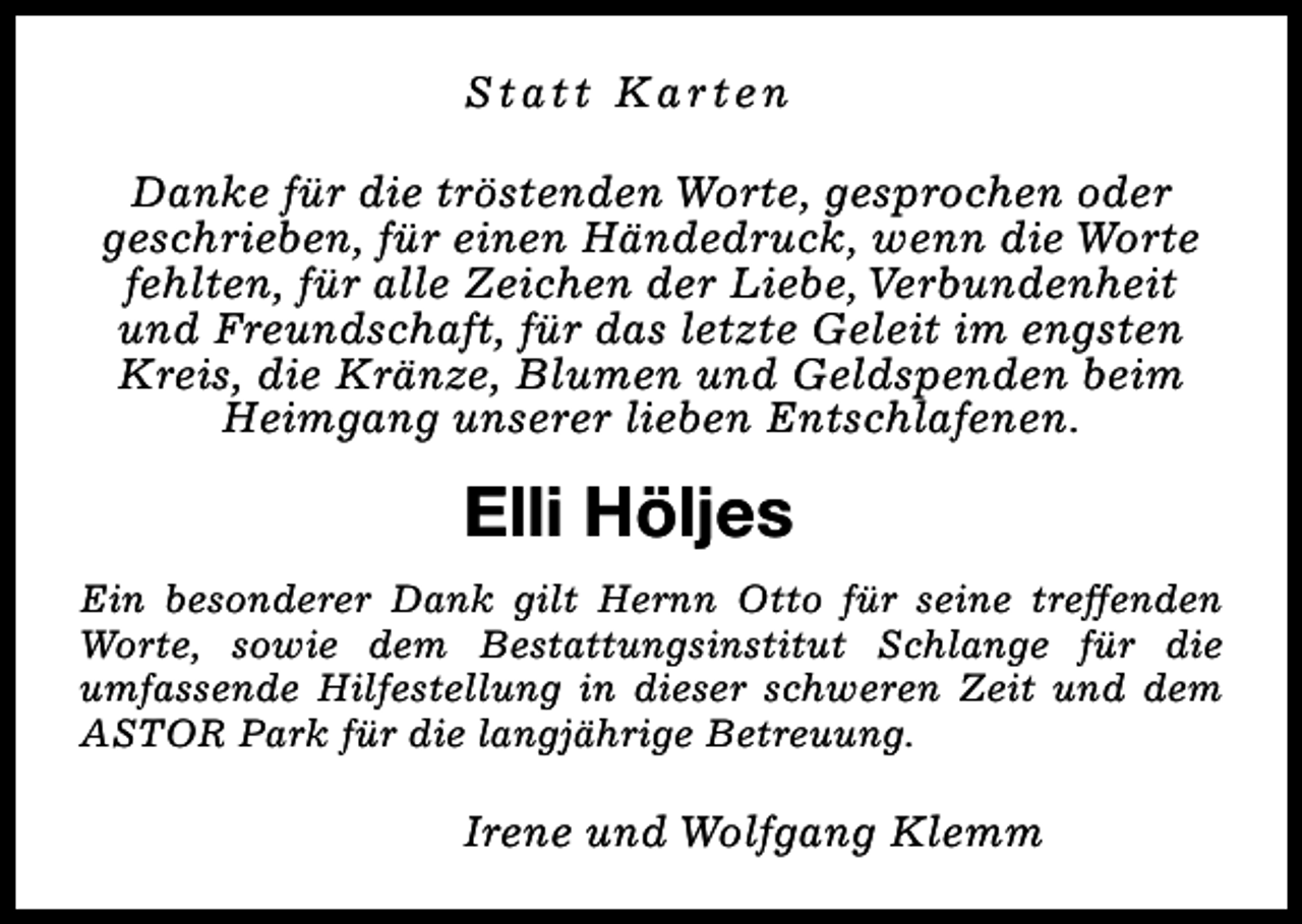 <p>Statt Karten<br />Danke für die tröstenden Worte, gesprochen oder<br />geschrieben, für einen Händedruck, wenn die Worte<br />fehlten, für alle Zeichen der Liebe, Verbundenheit<br />und Freundschaft, für das letzte Geleit im engsten<br />Kreis, die Kränze, Blumen und Geldspenden beim<br />Heimgang unserer lieben Entschlafenen.</p><p>Elli Höljes<br />Ein besonderer Dank gilt Hernn Otto für seine treffenden<br />Worte, sowie dem Bestattungsinstitut Schlange für die<br />umfassende Hilfestellung in dieser schweren Zeit und dem<br />ASTOR Park für die langjährige Betreuung.</p><p>Irene und Wolfgang Klemm</p>
