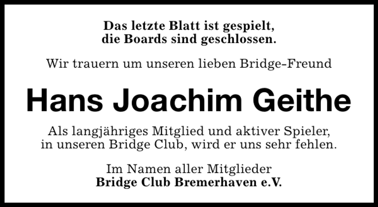 <p>Das letzte Blatt ist gespielt,<br />die Boards sind geschlossen.<br />Wir trauern um unseren lieben Bridge-Freund</p><p>Hans Joachim Geithe<br />Als langjähriges Mitglied und aktiver Spieler,<br />in unseren Bridge Club, wird er uns sehr fehlen.<br />Im Namen aller Mitglieder<br />Bridge Club Bremerhaven e.V.</p>