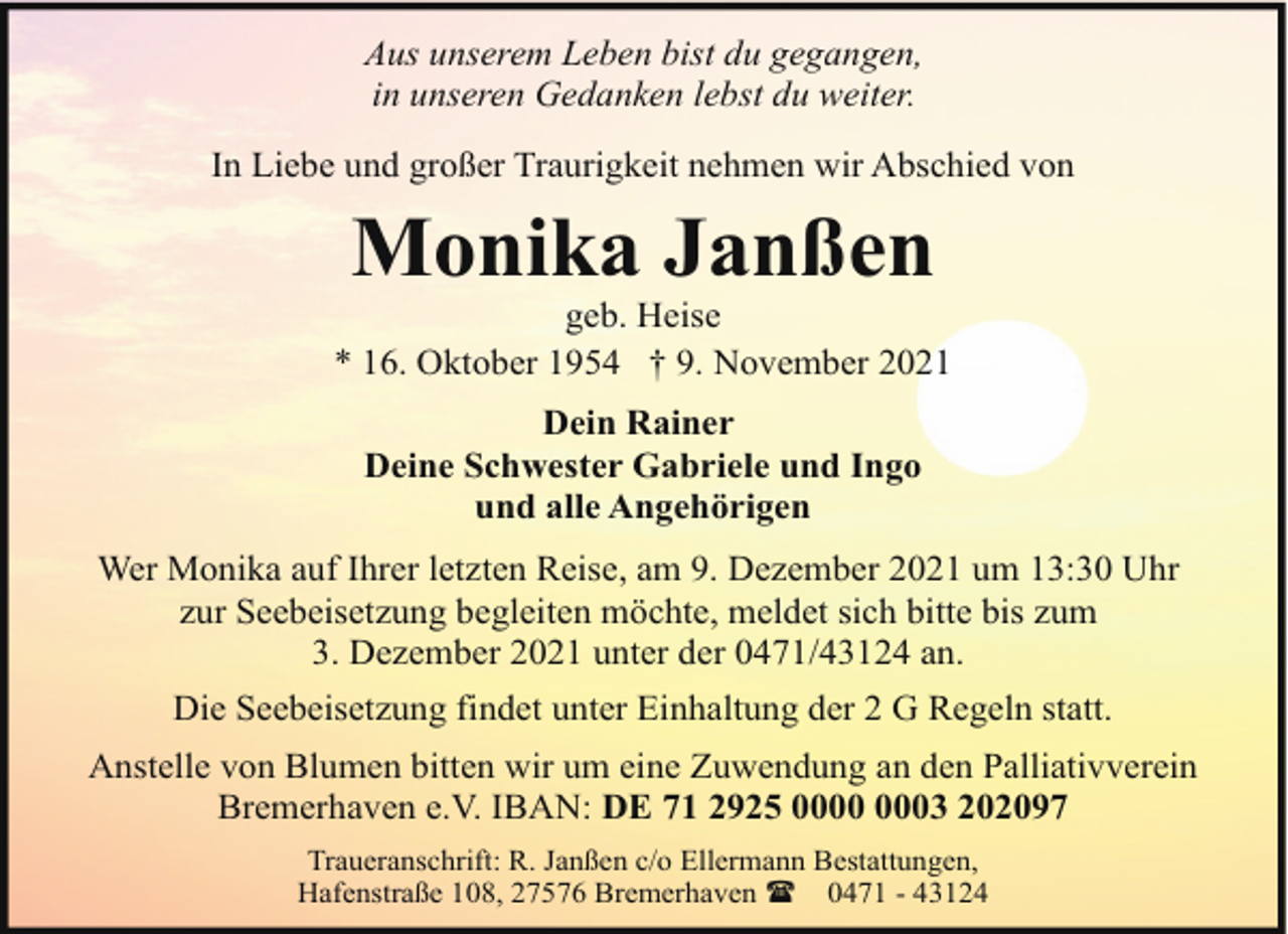 <p>Aus unserem Leben bist du gegangen,<br />in unseren Gedanken lebst du weiter.<br />In Liebe und großer Traurigkeit nehmen wir Abschied von</p><p>Monika Janßen</p><p>geb. Heise<br />* 16. Oktober 1954 † 9. November 2021<br />Dein Rainer<br />Deine Schwester Gabriele und Ingo<br />und alle Angehörigen<br />Wer Monika auf Ihrer letzten Reise, am 9. Dezember 2021 um 13:30 Uhr<br />zur Seebeisetzung begleiten möchte, meldet sich bitte bis zum<br />3. Dezember 2021 unter der 0471/43124 an.<br />Die Seebeisetzung findet unter Einhaltung der 2 G Regeln statt.<br />Anstelle von Blumen bitten wir um eine Zuwendung an den Palliativverein<br />Bremerhaven e.V. IBAN: DE 71 2925 03 202097<br />Traueranschrift: R. Janßen c/o Ellermann Bestattungen,<br />Hafenstraße 108, 27576 Bremerhaven ( 0471 - 43124</p>