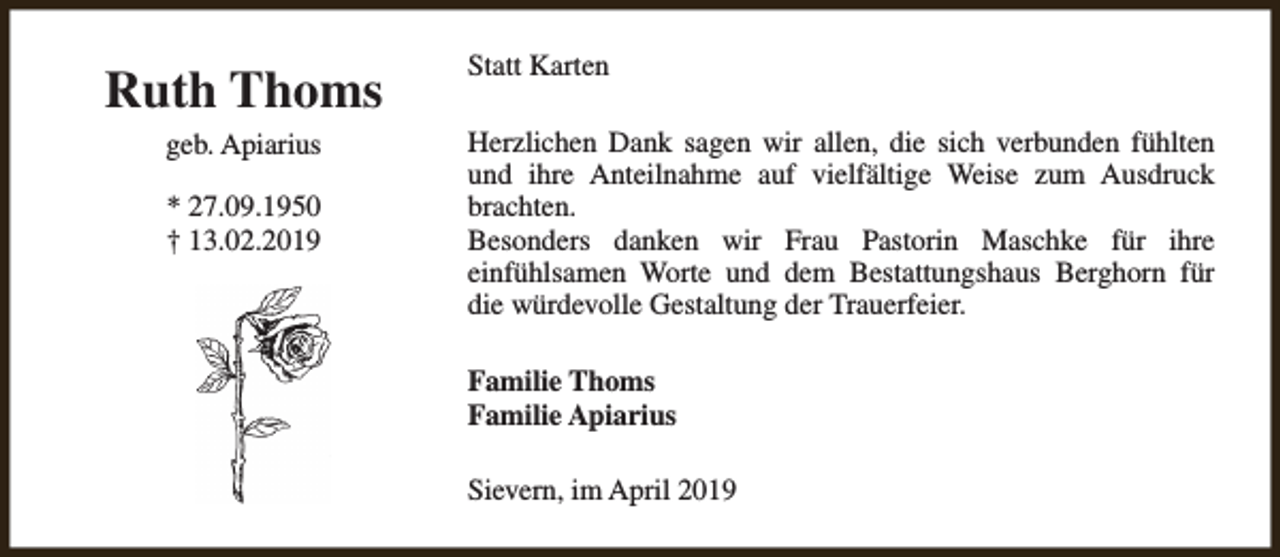 <p>Ruth Thoms<br />geb. Apiarius<br />* 27.09.1950<br />† 13.02.2019</p><p>Statt Karten<br />Herzlichen Dank sagen wir allen, die sich verbunden fühlten<br />und ihre Anteilnahme auf vielfältige Weise zum Ausdruck<br />brachten.<br />Besonders danken wir Frau Pastorin Maschke für ihre<br />einfühlsamen Worte und dem Bestattungshaus Berghorn für<br />die würdevolle Gestaltung der Trauerfeier.<br />Familie Thoms<br />Familie Apiarius<br />Sievern, im April 2019</p>