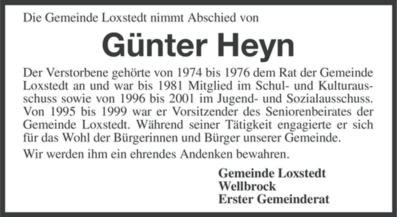 <p>Die Gemeinde Loxstedt nimmt Abschied von</p><p>Günter Heyn<br />Der Verstorbene gehörte von 1974 bis 1976 dem Rat der Gemeinde<br />Loxstedt an und war bis 1981 Mitglied im Schul- und Kulturausschuss sowie von 1996 bis 2001 im Jugend- und Sozialausschuss.<br />Von 1995 bis 1999 war er Vorsitzender des Seniorenbeirates der<br />Gemeinde Loxstedt. Während seiner Tätigkeit engagierte er sich<br />für das Wohl der Bürgerinnen und Bürger unserer Gemeinde.<br />Wir werden ihm ein ehrendes Andenken bewahren.<br />Gemeinde Loxstedt<br />Wellbrock<br />Erster Gemeinderat</p>