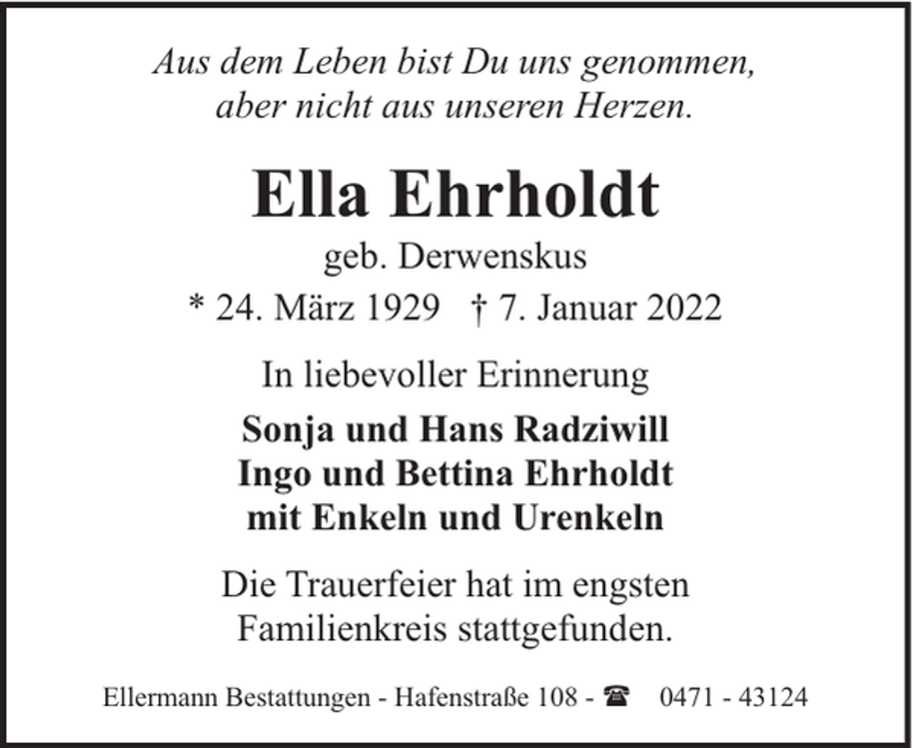 <p>Aus dem Leben bist Du uns genommen,<br />aber nicht aus unseren Herzen.</p><p>Ella Ehrholdt</p><p>geb. Derwenskus<br />* 24. März 1929 † 7. Januar 2022<br />In liebevoller Erinnerung<br />Sonja und Hans Radziwill<br />Ingo und Bettina Ehrholdt<br />mit Enkeln und Urenkeln<br />Die Trauerfeier hat im engsten<br />Familienkreis stattgefunden.<br />Ellermann Bestattungen - Hafenstraße 108 - ( 0471 - 43124</p>